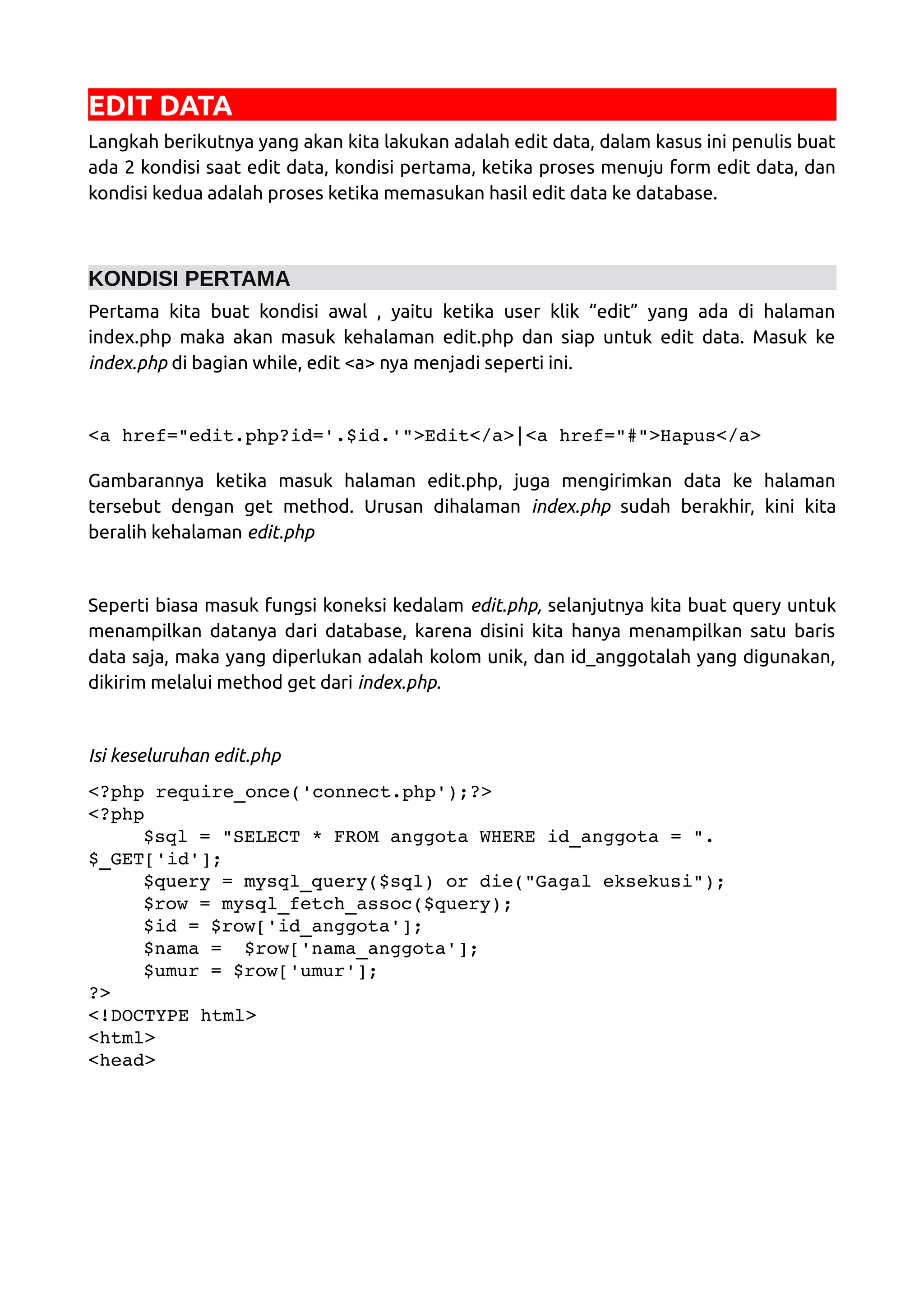 EDIT DATA Langkah berikutnya yang akan kita lakukan adalah edit data, dalam kasus ini penulis buat ada 2 kondisi saat edit data, kondisi pertama, ketika proses menuju form edit data, dan kondisi kedua adalah proses ketika memasukan hasil edit data ke database. KONDISI PERTAMA Pertama kita buat kondisi awal , yaitu ketika user klik “edit” yang ada di halaman index.php maka akan masuk kehalaman edit.php dan siap untuk edit data. Masuk ke index.php di bagian while, edit <a> nya menjadi seperti ini. <a href="edit.php?id='.$id.'">Edit</a>|<a href="#">Hapus</a>  Gambarannya ketika masuk halaman edit.php, juga mengirimkan data ke halaman tersebut dengan get method. Urusan dihalaman index.php sudah berakhir, kini kita beralih kehalaman edit.php Seperti biasa masuk fungsi koneksi kedalam edit.php, selanjutnya kita buat query untuk menampilkan datanya dari database, karena disini kita hanya menampilkan satu baris data saja, maka yang diperlukan adalah kolom unik, dan id_anggotalah yang digunakan, dikirim melalui method get dari index.php. Isi keseluruhan edit.php <?php require_once('connect.php');?> <?php $sql = "SELECT * FROM anggota WHERE id_anggota = ". $_GET['id']; $query = mysql_query($sql) or die("Gagal eksekusi"); $row = mysql_fetch_assoc($query); $id = $row['id_anggota']; $nama =  $row['nama_anggota']; $umur = $row['umur']; ?> <!DOCTYPE html> <html> <head> 