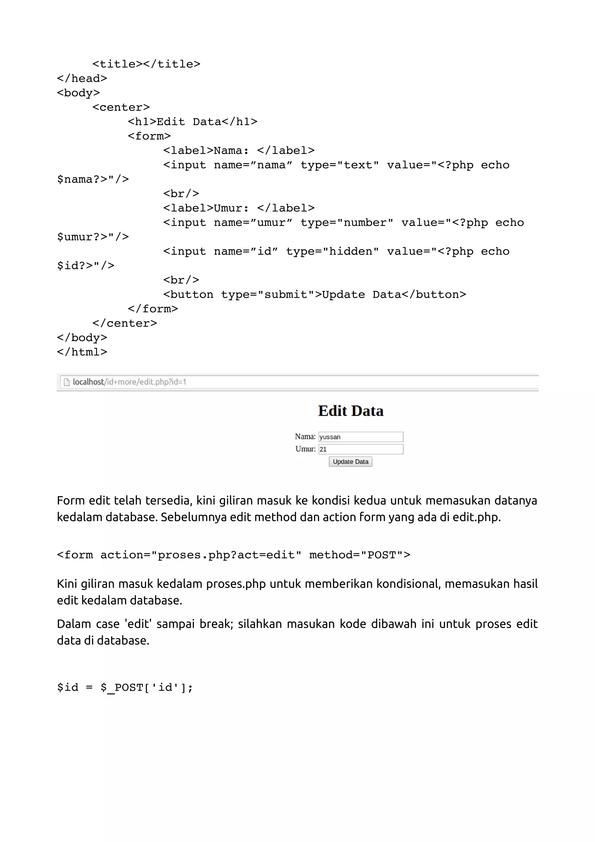 <title></title> </head> <body> <center> <h1>Edit Data</h1> <form> <label>Nama: </label> <input name=”nama” type="text" value="<?php echo  $nama?>"/> <br/> <label>Umur: </label> <input name=”umur” type="number" value="<?php echo  $umur?>"/> <input name=”id” type="hidden" value="<?php echo  $id?>"/> <br/> <button type="submit">Update Data</button> </form> </center> </body> </html> Form edit telah tersedia, kini giliran masuk ke kondisi kedua untuk memasukan datanya kedalam database. Sebelumnya edit method dan action form yang ada di edit.php. <form action="proses.php?act=edit" method="POST"> Kini giliran masuk kedalam proses.php untuk memberikan kondisional, memasukan hasil edit kedalam database. Dalam case 'edit' sampai break; silahkan masukan kode dibawah ini untuk proses edit data di database. $id = $_POST['id']; 