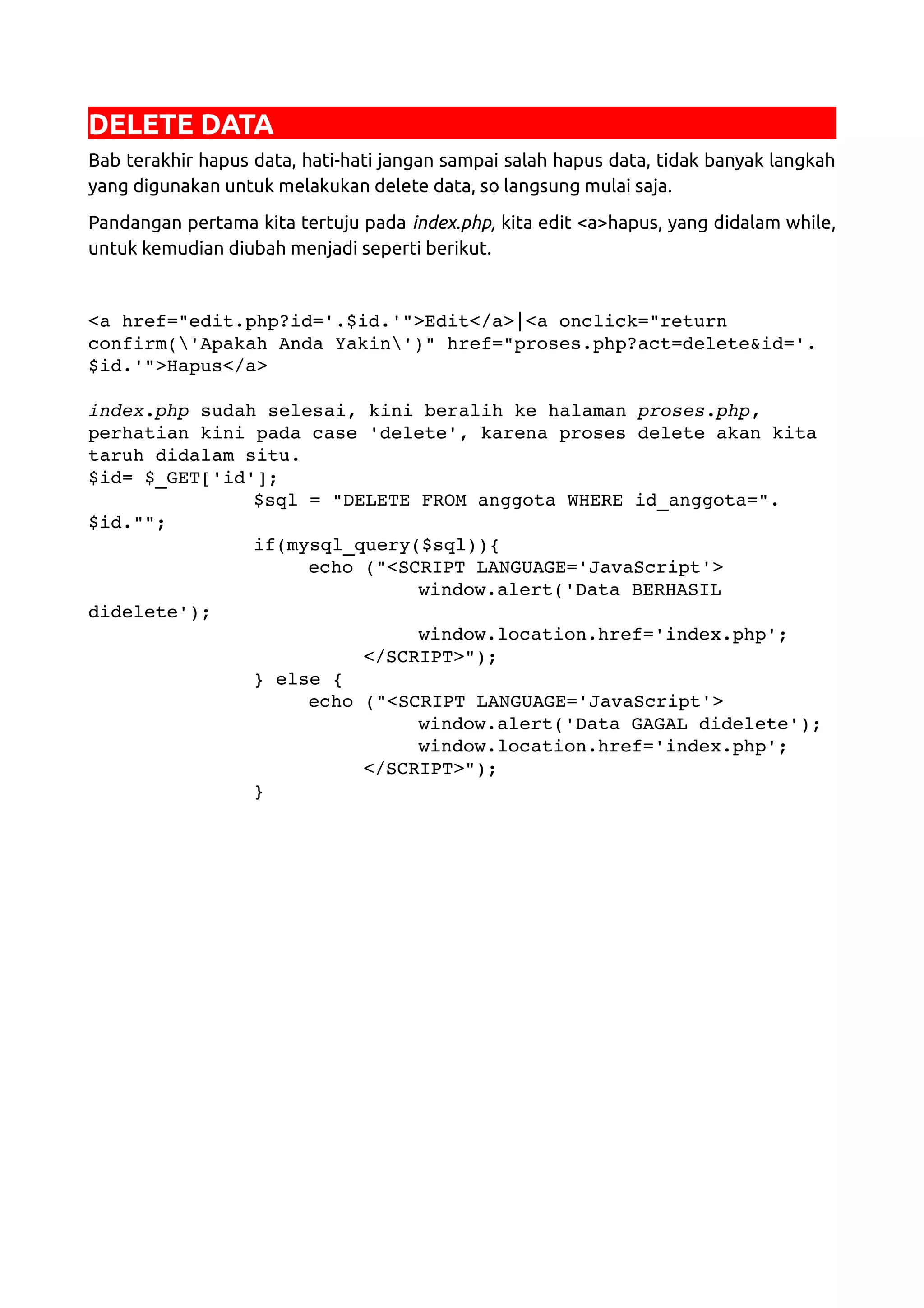 DELETE DATA Bab terakhir hapus data, hati-hati jangan sampai salah hapus data, tidak banyak langkah yang digunakan untuk melakukan delete data, so langsung mulai saja. Pandangan pertama kita tertuju pada index.php, kita edit <a>hapus, yang didalam while, untuk kemudian diubah menjadi seperti berikut. <a href="edit.php?id='.$id.'">Edit</a>|<a onclick="return  confirm('Apakah Anda Yakin')" href="proses.php?act=delete&id='. $id.'">Hapus</a> index.php sudah selesai, kini beralih ke halaman proses.php,  perhatian kini pada case 'delete', karena proses delete akan kita  taruh didalam situ. $id= $_GET['id']; $sql = "DELETE FROM anggota WHERE id_anggota=". $id.""; if(mysql_query($sql)){ echo ("<SCRIPT LANGUAGE='JavaScript'> window.alert('Data BERHASIL  didelete'); window.location.href='index.php'; </SCRIPT>"); } else { echo ("<SCRIPT LANGUAGE='JavaScript'> window.alert('Data GAGAL didelete'); window.location.href='index.php'; </SCRIPT>"); } 