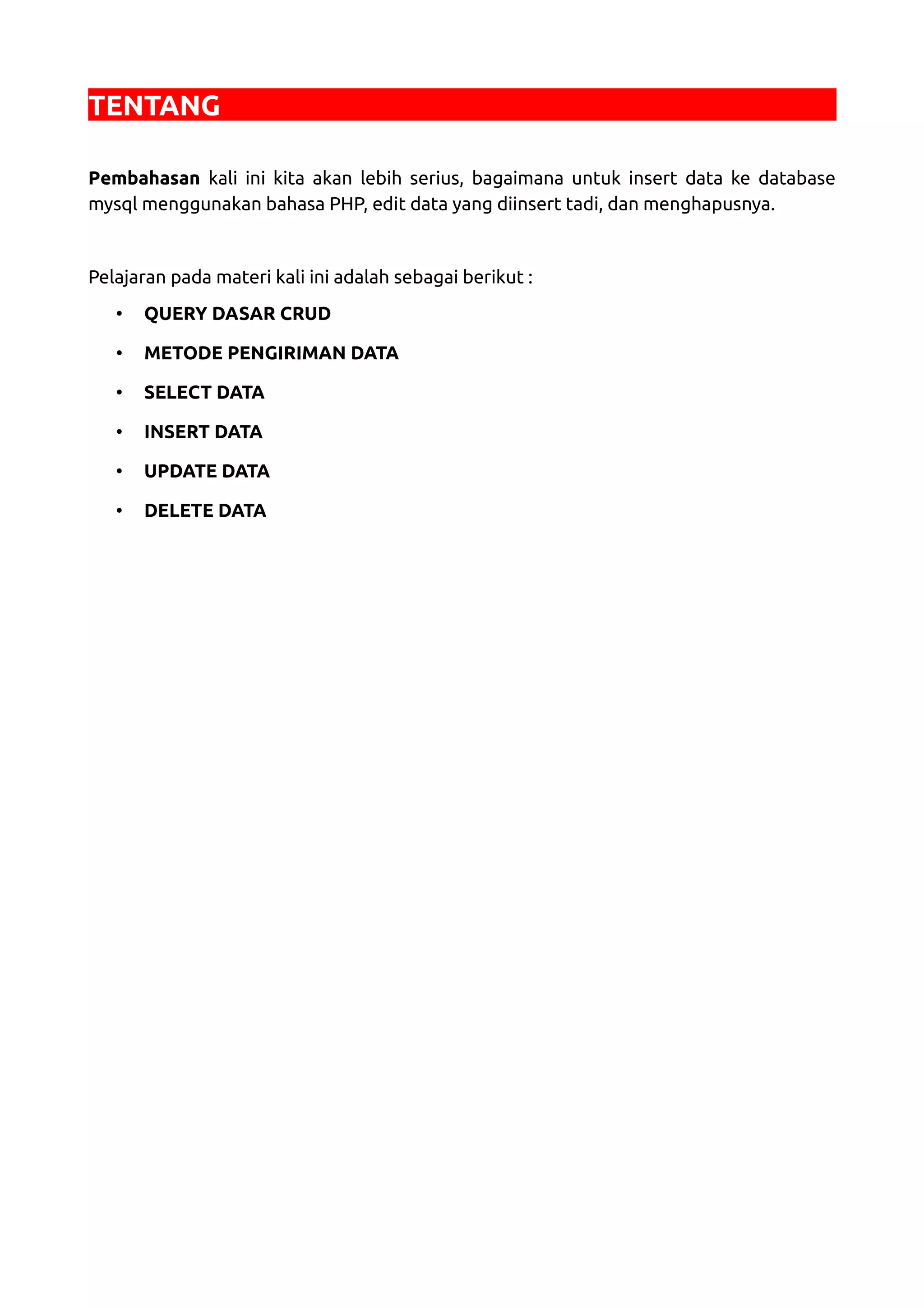 TENTANG Pembahasan kali ini kita akan lebih serius, bagaimana untuk insert data ke database mysql menggunakan bahasa PHP, edit data yang diinsert tadi, dan menghapusnya. Pelajaran pada materi kali ini adalah sebagai berikut : • QUERY DASAR CRUD • METODE PENGIRIMAN DATA • SELECT DATA • INSERT DATA • UPDATE DATA • DELETE DATA 