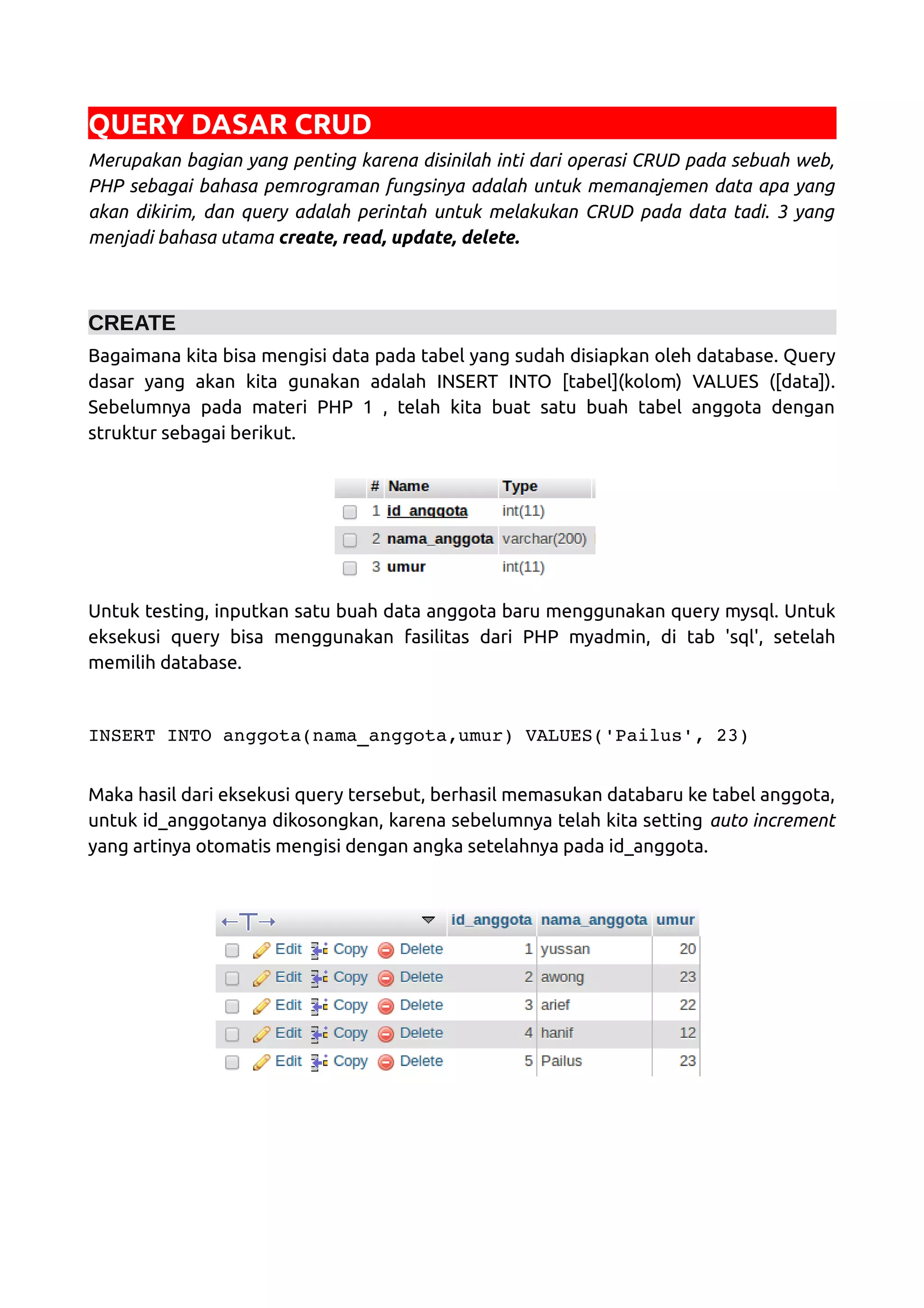 QUERY DASAR CRUD Merupakan bagian yang penting karena disinilah inti dari operasi CRUD pada sebuah web, PHP sebagai bahasa pemrograman fungsinya adalah untuk memanajemen data apa yang akan dikirim, dan query adalah perintah untuk melakukan CRUD pada data tadi. 3 yang menjadi bahasa utama create, read, update, delete. CREATE Bagaimana kita bisa mengisi data pada tabel yang sudah disiapkan oleh database. Query dasar yang akan kita gunakan adalah INSERT INTO [tabel](kolom) VALUES ([data]). Sebelumnya pada materi PHP 1 , telah kita buat satu buah tabel anggota dengan struktur sebagai berikut. Untuk testing, inputkan satu buah data anggota baru menggunakan query mysql. Untuk eksekusi query bisa menggunakan fasilitas dari PHP myadmin, di tab 'sql', setelah memilih database. INSERT INTO anggota(nama_anggota,umur) VALUES('Pailus', 23) Maka hasil dari eksekusi query tersebut, berhasil memasukan databaru ke tabel anggota, untuk id_anggotanya dikosongkan, karena sebelumnya telah kita setting auto increment yang artinya otomatis mengisi dengan angka setelahnya pada id_anggota. 