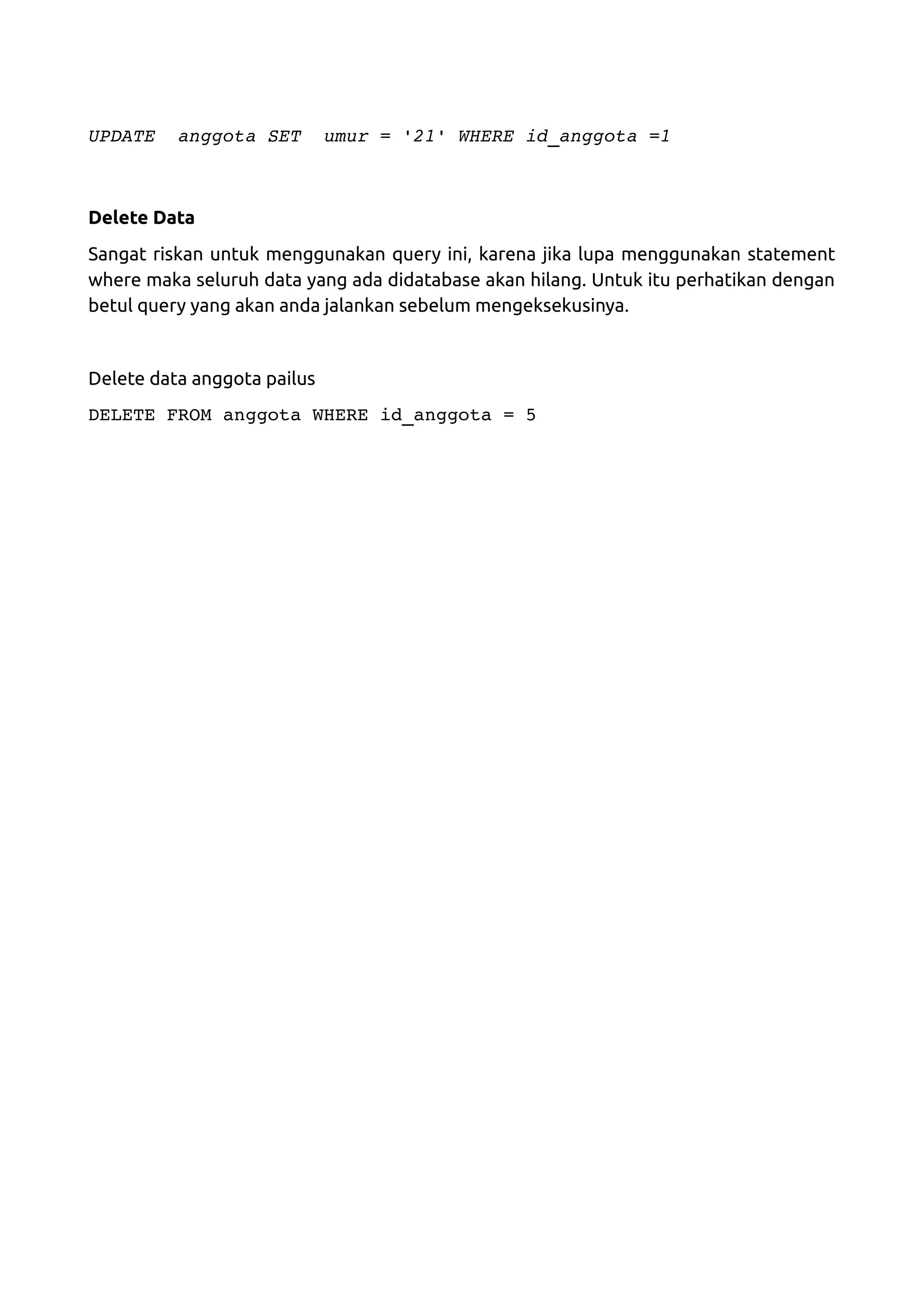UPDATE  anggota SET  umur = '21' WHERE id_anggota =1 Delete Data Sangat riskan untuk menggunakan query ini, karena jika lupa menggunakan statement where maka seluruh data yang ada didatabase akan hilang. Untuk itu perhatikan dengan betul query yang akan anda jalankan sebelum mengeksekusinya. Delete data anggota pailus DELETE FROM anggota WHERE id_anggota = 5 