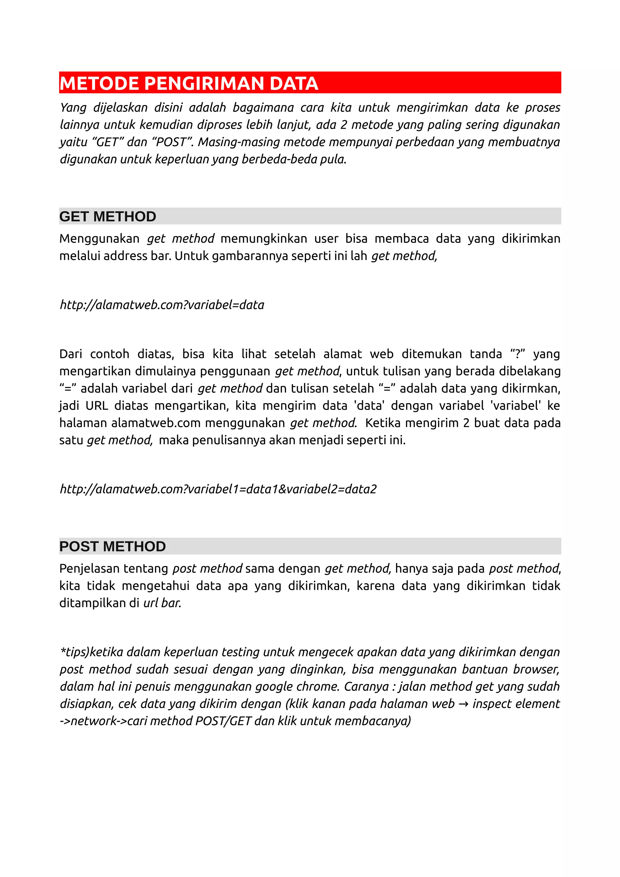 METODE PENGIRIMAN DATA Yang dijelaskan disini adalah bagaimana cara kita untuk mengirimkan data ke proses lainnya untuk kemudian diproses lebih lanjut, ada 2 metode yang paling sering digunakan yaitu “GET” dan “POST”. Masing-masing metode mempunyai perbedaan yang membuatnya digunakan untuk keperluan yang berbeda-beda pula. GET METHOD Menggunakan get method memungkinkan user bisa membaca data yang dikirimkan melalui address bar. Untuk gambarannya seperti ini lah get method, http://alamatweb.com?variabel=data Dari contoh diatas, bisa kita lihat setelah alamat web ditemukan tanda “?” yang mengartikan dimulainya penggunaan get method, untuk tulisan yang berada dibelakang “=” adalah variabel dari get method dan tulisan setelah “=” adalah data yang dikirmkan, jadi URL diatas mengartikan, kita mengirim data 'data' dengan variabel 'variabel' ke halaman alamatweb.com menggunakan get method. Ketika mengirim 2 buat data pada satu get method, maka penulisannya akan menjadi seperti ini. http://alamatweb.com?variabel1=data1&variabel2=data2 POST METHOD Penjelasan tentang post method sama dengan get method, hanya saja pada post method, kita tidak mengetahui data apa yang dikirimkan, karena data yang dikirimkan tidak ditampilkan di url bar. *tips)ketika dalam keperluan testing untuk mengecek apakan data yang dikirimkan dengan post method sudah sesuai dengan yang dinginkan, bisa menggunakan bantuan browser, dalam hal ini penuis menggunakan google chrome. Caranya : jalan method get yang sudah disiapkan, cek data yang dikirim dengan (klik kanan pada halaman web inspect element→ ->network->cari method POST/GET dan klik untuk membacanya) 