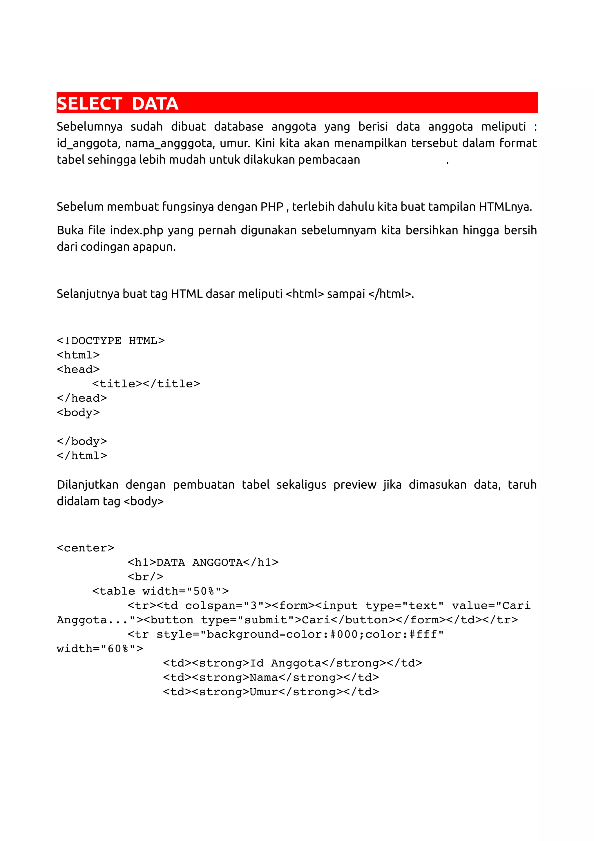 SELECT DATA Sebelumnya sudah dibuat database anggota yang berisi data anggota meliputi : id_anggota, nama_angggota, umur. Kini kita akan menampilkan tersebut dalam format tabel sehingga lebih mudah untuk dilakukan pembacaan . Sebelum membuat fungsinya dengan PHP , terlebih dahulu kita buat tampilan HTMLnya. Buka file index.php yang pernah digunakan sebelumnyam kita bersihkan hingga bersih dari codingan apapun. Selanjutnya buat tag HTML dasar meliputi <html> sampai </html>. <!DOCTYPE HTML> <html> <head> <title></title> </head> <body> </body> </html> Dilanjutkan dengan pembuatan tabel sekaligus preview jika dimasukan data, taruh didalam tag <body> <center> <h1>DATA ANGGOTA</h1> <br/> <table width="50%"> <tr><td colspan="3"><form><input type="text" value="Cari Anggota..."><button type="submit">Cari</button></form></td></tr> <tr style="background­color:#000;color:#fff"  width="60%"> <td><strong>Id Anggota</strong></td> <td><strong>Nama</strong></td> <td><strong>Umur</strong></td> 