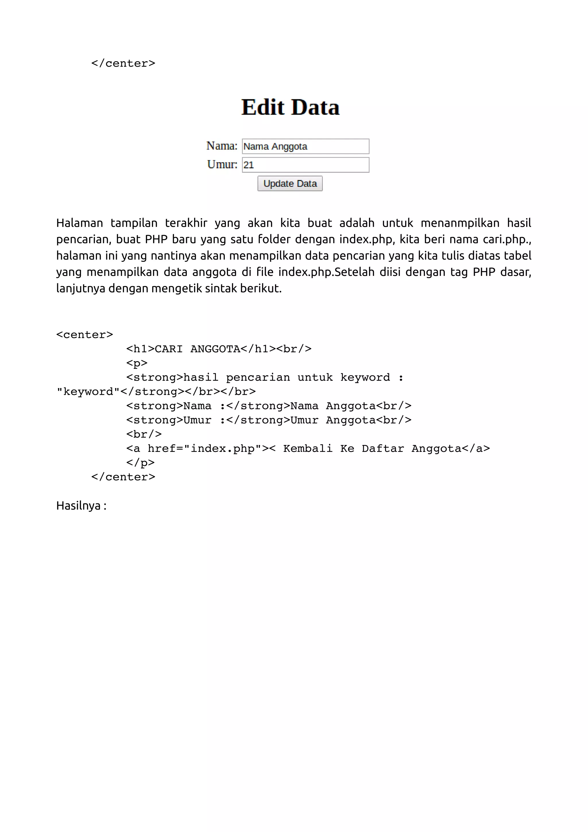 </center> Halaman tampilan terakhir yang akan kita buat adalah untuk menanmpilkan hasil pencarian, buat PHP baru yang satu folder dengan index.php, kita beri nama cari.php., halaman ini yang nantinya akan menampilkan data pencarian yang kita tulis diatas tabel yang menampilkan data anggota di file index.php.Setelah diisi dengan tag PHP dasar, lanjutnya dengan mengetik sintak berikut. <center> <h1>CARI ANGGOTA</h1><br/> <p> <strong>hasil pencarian untuk keyword :  "keyword"</strong></br></br> <strong>Nama :</strong>Nama Anggota<br/> <strong>Umur :</strong>Umur Anggota<br/> <br/> <a href="index.php">< Kembali Ke Daftar Anggota</a> </p> </center> Hasilnya : 