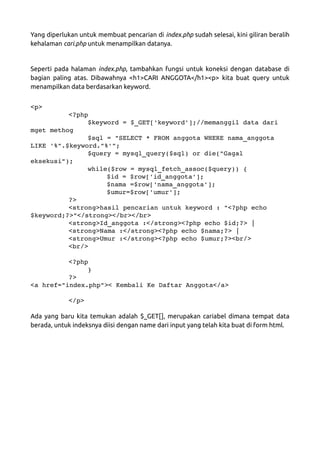 Yang diperlukan untuk membuat pencarian di index.php sudah selesai, kini giliran beralih
kehalaman cari.php untuk menampilkan datanya.
Seperti pada halaman index.php, tambahkan fungsi untuk koneksi dengan database di
bagian paling atas. Dibawahnya <h1>CARI ANGGOTA</h1><p> kita buat query untuk
menampilkan data berdasarkan keyword.
<p>
<?php
$keyword = $_GET['keyword'];//memanggil data dari 
mget methog
$sql = "SELECT * FROM anggota WHERE nama_anggota 
LIKE '%".$keyword."%'";
$query = mysql_query($sql) or die("Gagal 
eksekusi");
while($row = mysql_fetch_assoc($query)) {
$id = $row['id_anggota'];
$nama =$row['nama_anggota'];
$umur=$row['umur'];
?>
<strong>hasil pencarian untuk keyword : "<?php echo 
$keyword;?>"</strong></br></br>
<strong>Id_anggota :</strong><?php echo $id;?> |
<strong>Nama :</strong><?php echo $nama;?> |
<strong>Umur :</strong><?php echo $umur;?><br/>
<br/>
<?php
}
?>
<a href="index.php">< Kembali Ke Daftar Anggota</a>
</p>
Ada yang baru kita temukan adalah $_GET[], merupakan cariabel dimana tempat data
berada, untuk indeksnya diisi dengan name dari input yang telah kita buat di form html.
 