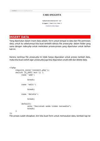 INSERT DATA
Yang diperlukan dalam insert data adalah, form untuk tempat isi data dan file pemroses
data, untuk itu sebelumnya kita buat terlebih dahulu file proses.php dalam folder yang
sama dengan index.php untuk meletakan proses-proses yang diperlukan untuk latihan
kali ini.
Karena nantinya file proses.php ini tidak hanya digunakan untuk proses tambah data,
maka kita buat switch agar proses.php juga bisa digunakan unutk edit dan delete data.
<?php
require_once('connect.php');
switch ($_GET['act']) {
case 'add':
break;
case 'edit':
break;
case 'delete':
break;
default:
echo "Perintah anda tidak tersedia";
break;
}
?>
File proses sudah disiapkan, kini kita buat form untuk memasukan data, kembali lagi ke
 
