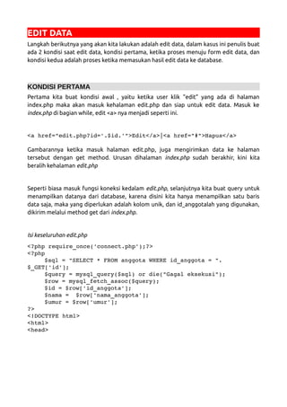 EDIT DATA
Langkah berikutnya yang akan kita lakukan adalah edit data, dalam kasus ini penulis buat
ada 2 kondisi saat edit data, kondisi pertama, ketika proses menuju form edit data, dan
kondisi kedua adalah proses ketika memasukan hasil edit data ke database.
KONDISI PERTAMA
Pertama kita buat kondisi awal , yaitu ketika user klik “edit” yang ada di halaman
index.php maka akan masuk kehalaman edit.php dan siap untuk edit data. Masuk ke
index.php di bagian while, edit <a> nya menjadi seperti ini.
<a href="edit.php?id='.$id.'">Edit</a>|<a href="#">Hapus</a> 
Gambarannya ketika masuk halaman edit.php, juga mengirimkan data ke halaman
tersebut dengan get method. Urusan dihalaman index.php sudah berakhir, kini kita
beralih kehalaman edit.php
Seperti biasa masuk fungsi koneksi kedalam edit.php, selanjutnya kita buat query untuk
menampilkan datanya dari database, karena disini kita hanya menampilkan satu baris
data saja, maka yang diperlukan adalah kolom unik, dan id_anggotalah yang digunakan,
dikirim melalui method get dari index.php.
Isi keseluruhan edit.php
<?php require_once('connect.php');?>
<?php
$sql = "SELECT * FROM anggota WHERE id_anggota = ".
$_GET['id'];
$query = mysql_query($sql) or die("Gagal eksekusi");
$row = mysql_fetch_assoc($query);
$id = $row['id_anggota'];
$nama =  $row['nama_anggota'];
$umur = $row['umur'];
?>
<!DOCTYPE html>
<html>
<head>
 