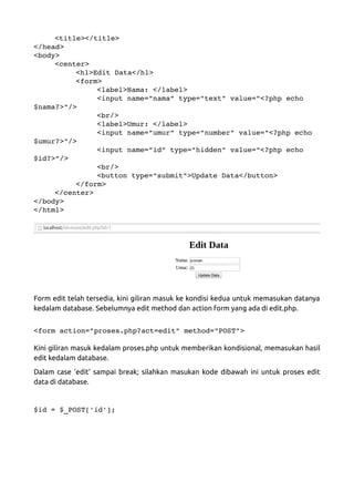 <title></title>
</head>
<body>
<center>
<h1>Edit Data</h1>
<form>
<label>Nama: </label>
<input name=”nama” type="text" value="<?php echo 
$nama?>"/>
<br/>
<label>Umur: </label>
<input name=”umur” type="number" value="<?php echo 
$umur?>"/>
<input name=”id” type="hidden" value="<?php echo 
$id?>"/>
<br/>
<button type="submit">Update Data</button>
</form>
</center>
</body>
</html>
Form edit telah tersedia, kini giliran masuk ke kondisi kedua untuk memasukan datanya
kedalam database. Sebelumnya edit method dan action form yang ada di edit.php.
<form action="proses.php?act=edit" method="POST">
Kini giliran masuk kedalam proses.php untuk memberikan kondisional, memasukan hasil
edit kedalam database.
Dalam case 'edit' sampai break; silahkan masukan kode dibawah ini untuk proses edit
data di database.
$id = $_POST['id'];
 