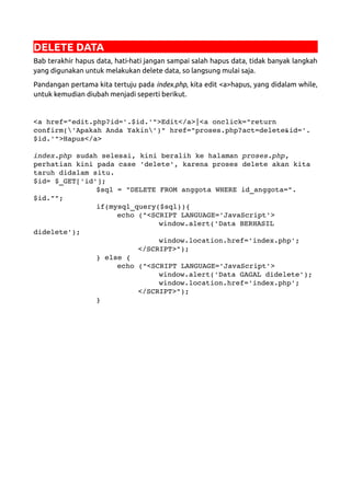 DELETE DATA
Bab terakhir hapus data, hati-hati jangan sampai salah hapus data, tidak banyak langkah
yang digunakan untuk melakukan delete data, so langsung mulai saja.
Pandangan pertama kita tertuju pada index.php, kita edit <a>hapus, yang didalam while,
untuk kemudian diubah menjadi seperti berikut.
<a href="edit.php?id='.$id.'">Edit</a>|<a onclick="return 
confirm('Apakah Anda Yakin')" href="proses.php?act=delete&id='.
$id.'">Hapus</a>
index.php sudah selesai, kini beralih ke halaman proses.php, 
perhatian kini pada case 'delete', karena proses delete akan kita 
taruh didalam situ.
$id= $_GET['id'];
$sql = "DELETE FROM anggota WHERE id_anggota=".
$id."";
if(mysql_query($sql)){
echo ("<SCRIPT LANGUAGE='JavaScript'>
window.alert('Data BERHASIL 
didelete');
window.location.href='index.php';
</SCRIPT>");
} else {
echo ("<SCRIPT LANGUAGE='JavaScript'>
window.alert('Data GAGAL didelete');
window.location.href='index.php';
</SCRIPT>");
}
 