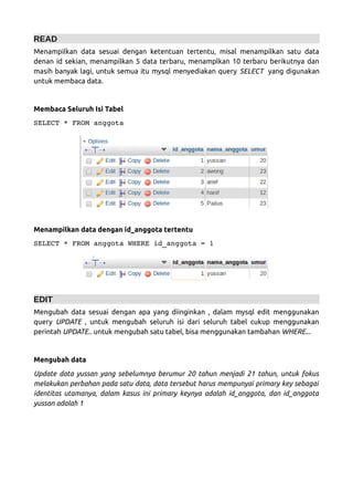 READ
Menampilkan data sesuai dengan ketentuan tertentu, misal menampilkan satu data
denan id sekian, menampilkan 5 data terbaru, menamplkan 10 terbaru berikutnya dan
masih banyak lagi, untuk semua itu mysql menyediakan query SELECT yang digunakan
untuk membaca data.
Membaca Seluruh Isi Tabel
SELECT * FROM anggota  
Menampilkan data dengan id_anggota tertentu
SELECT * FROM anggota WHERE id_anggota = 1
EDIT
Mengubah data sesuai dengan apa yang diinginkan , dalam mysql edit menggunakan
query UPDATE , untuk mengubah seluruh isi dari seluruh tabel cukup menggunakan
perintah UPDATE.. untuk mengubah satu tabel, bisa menggunakan tambahan WHERE...
Mengubah data
Update data yussan yang sebelumnya berumur 20 tahun menjadi 21 tahun, untuk fokus
melakukan perbahan pada satu data, data tersebut harus mempunyai primary key sebagai
identitas utamanya, dalam kasus ini primary keynya adalah id_anggota, dan id_anggota
yussan adalah 1
 