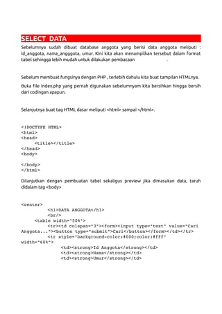 SELECT DATA
Sebelumnya sudah dibuat database anggota yang berisi data anggota meliputi :
id_anggota, nama_angggota, umur. Kini kita akan menampilkan tersebut dalam format
tabel sehingga lebih mudah untuk dilakukan pembacaan .
Sebelum membuat fungsinya dengan PHP , terlebih dahulu kita buat tampilan HTMLnya.
Buka file index.php yang pernah digunakan sebelumnyam kita bersihkan hingga bersih
dari codingan apapun.
Selanjutnya buat tag HTML dasar meliputi <html> sampai </html>.
<!DOCTYPE HTML>
<html>
<head>
<title></title>
</head>
<body>
</body>
</html>
Dilanjutkan dengan pembuatan tabel sekaligus preview jika dimasukan data, taruh
didalam tag <body>
<center>
<h1>DATA ANGGOTA</h1>
<br/>
<table width="50%">
<tr><td colspan="3"><form><input type="text" value="Cari
Anggota..."><button type="submit">Cari</button></form></td></tr>
<tr style="background­color:#000;color:#fff" 
width="60%">
<td><strong>Id Anggota</strong></td>
<td><strong>Nama</strong></td>
<td><strong>Umur</strong></td>
 
