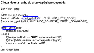 Checando o tamanho do arquivo/página recuperada
$ch = curl_init();
...
$data = curl_exec($ch);
$responseCode = curl_getinfo($ch, CURLINFO_HTTP_CODE);
$size = curl_getinfo($ch, CURLINFO_CONTENT_LENGTH_DOWNLOAD);
if(curl_errno($ch)){
print curl_error($ch);
} else {
if($responseCode == "200") echo "servidor OK";
if(strlen($data)==$size) echo “resposta integra”;
// salvar conteúdo de $data no BD
}
curl_close($ch);
 