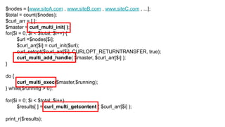 $nodes = [www.siteA.com , www.siteB.com , www.siteC.com , ...];
$total = count($nodes);
$curl_arr = [ ];
$master = curl_multi_init( );
for($i = 0; $i < $total; $i++) {
$url =$nodes[$i];
$curl_arr[$i] = curl_init($url);
curl_setopt($curl_arr[$i], CURLOPT_RETURNTRANSFER, true);
curl_multi_add_handle( $master, $curl_arr[$i] );
}
do {
curl_multi_exec($master,$running);
} while($running > 0);
for($i = 0; $i < $total; $i++)
$results[ ] = curl_multi_getcontent ( $curl_arr[$i] );
print_r($results);
 