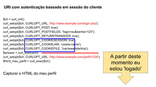 $ch = curl_init();
curl_setopt($ch, CURLOPT_URL, 'http://www.example.com/login.php');
curl_setopt($ch, CURLOPT_POST, true);
curl_setopt($ch, CURLOPT_POSTFIELDS, "login=eu&senha=123");
curl_setopt($ch, CURLOPT_RETURNTRANSFER, true);
curl_setopt($ch, CURLOPT_COOKIESESSION, true);
curl_setopt($ch, CURLOPT_COOKIEJAR, 'cookie-name');
curl_setopt($ch, CURLOPT_COOKIEFILE, '/var/www/site/tmp');
$answer = curl_exec($ch);
curl_setopt($ch, CURLOPT_URL, 'http://www.example.com/perfil/1234');
$html_meu_perfil = curl_exec($ch);
Capturei o HTML do meu perfil
A partir deste
momento eu
estou 'logado'
URI com autenticação baseado em sessão do cliente
 
