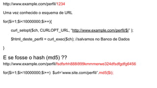 http://www.example.com/perfil/1234
Uma vez conhecido o esquema de URL
for($i=1;$i<10000000;$i++){
curl_setopt($ch, CURLOPT_URL, “http://www.example.com/perfil/$i” );
$html_deste_perfil = curl_exec($ch); //salvamos no Banco de Dados
}
E se fosse o hash (md5) ??
http://www.example.com/perfil/fsdfsrhh888i999kmmmerwe324dfsdfgdfg6456
for($i=1;$i<10000000;$i++) $url=’www.site.com/perfil/’.md5($i);
 