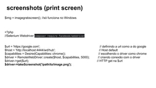 screenshots (print screen)
$img = imagegrabscreen(); //só funciona no Windows
<?php
//Selenium Webdriver composer require facebook/webdriver
$url = 'https://google.com'; // definindo a url como a do google
$host = 'http://localhost:4444/wd/hub'; // Host default
$capabilities = DesiredCapabilities::chrome(); // escolhendo o driver como chrome
$driver = RemoteWebDriver::create($host, $capabilities, 5000); // criando conexão com o driver
$driver->get($url); // HTTP get na $url
$driver->takeScreenshot('/path/to/image.png');
 