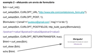 exemplo 2 - efetuando um envio de formulário
$ch = curl_init();
curl_setopt($ch, CURLOPT_URL,"http://www.site.com/contato/envio_form.php");
curl_setopt($ch, CURLOPT_POST, 1);
$formulario = [‘email’=>’gustavo@gmail.com’,’msg’=>’oi blz !’];
curl_setopt($ch, CURLOPT_POSTFIELDS, http_build_query($formulario));
//postvar1=value1&postvar2=value2&postvar3=value3
curl_setopt($ch, CURLOPT_RETURNTRANSFER, true);
$html = curl_exec($ch);
curl_close ($ch);
echo $html;
 