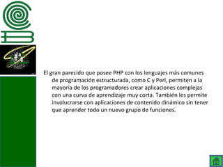 El gran parecido que posee PHP con los lenguajes más comunes
    de programación estructurada, como C y Perl, permiten a la
    mayoría de los programadores crear aplicaciones complejas
    con una curva de aprendizaje muy corta. También les permite
    involucrarse con aplicaciones de contenido dinámico sin tener
    que aprender todo un nuevo grupo de funciones.
 
