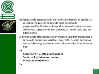 Un lenguaje de programación no tendría sentido sin el uso de las
   variables, ya que son la base de todo entorno de
   programación. Gracias a ellas podremos realizar operaciones
   aritméticas, operaciones con cadenas, así como todo tipo de
   operaciones.
A diferencia de otros lenguajes, PHP posee una gran flexibilidad a
   la hora de operar con variables. En efecto, cuando definimos
   una variable asignándole un valor, el ordenador le atribuye un
   tipo:
<?
   $cadena="5"; //esto es una cadena
   $entero=3; //esto es un entero
   echo $cadena+$entero
?>
 