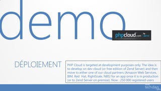 DÉPLOIEMENT   PHP Cloud is targeted at development purposes only. The idea is
              to develop on dev cloud (or free edition of Zend Server) and then
              move to either one of our cloud partners (Amazon Web Services,
              IBM, Red Hat, RightScale, NBS) for an app once it is in production
              (or to Zend Server on premise). Now : 250 000 registered users
 