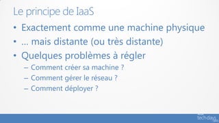 Le principe de IaaS
• Exactement comme une machine physique
• … mais distante (ou très distante)
• Quelques problèmes à régler
  – Comment créer sa machine ?
  – Comment gérer le réseau ?
  – Comment déployer ?
 
