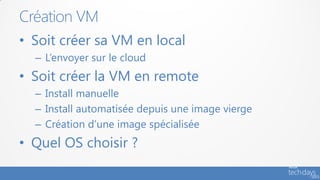 Création VM
• Soit créer sa VM en local
  – L’envoyer sur le cloud
• Soit créer la VM en remote
  – Install manuelle
  – Install automatisée depuis une image vierge
  – Création d’une image spécialisée
• Quel OS choisir ?
 