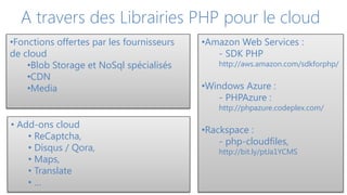 A travers des Librairies PHP pour le cloud
•Fonctions offertes par les fournisseurs   •Amazon Web Services :
de cloud                                      - SDK PHP
    •Blob Storage et NoSql spécialisés         http://aws.amazon.com/sdkforphp/
    •CDN
    •Media                                 •Windows Azure :
                                              - PHPAzure :
                                               http://phpazure.codeplex.com/

• Add-ons cloud
                                           •Rackspace :
    • ReCaptcha,
                                               - php-cloudfiles,
    • Disqus / Qora,                           http://bit.ly/ptJa1YCMS
    • Maps,
    • Translate
    •…
 