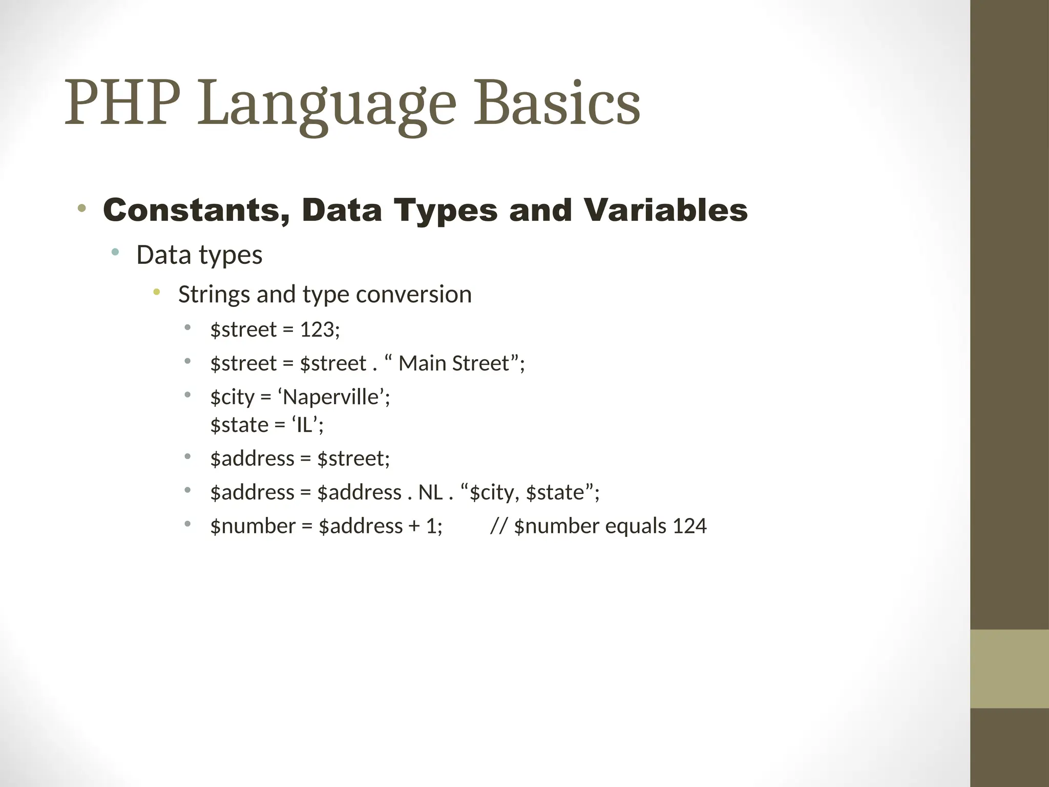 PHP Language Basics
• Constants, Data Types and Variables
• Data types
• Strings and type conversion
• $street = 123;
• $street = $street . “ Main Street”;
• $city = ‘Naperville’;
$state = ‘IL’;
• $address = $street;
• $address = $address . NL . “$city, $state”;
• $number = $address + 1; // $number equals 124
 