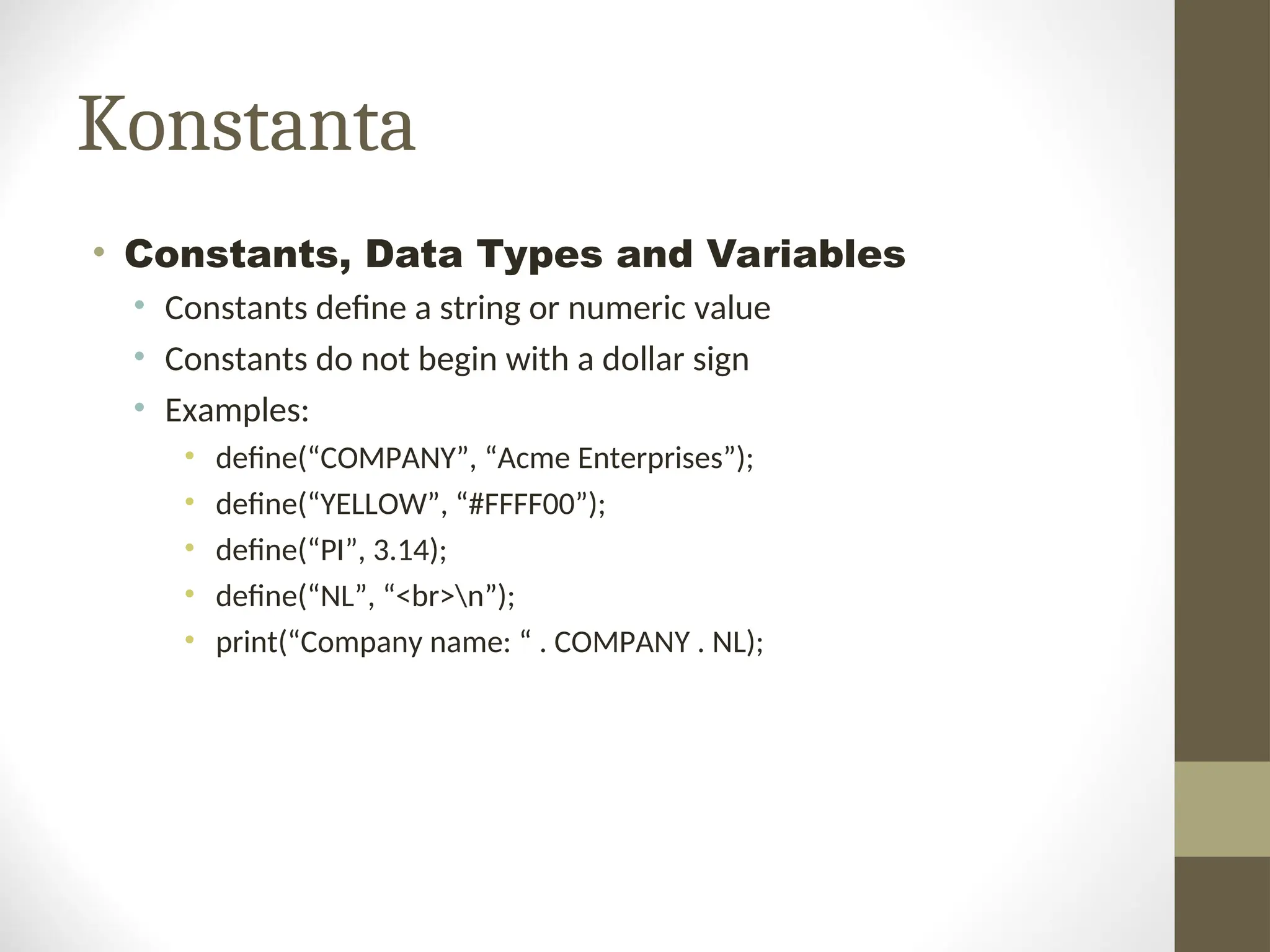 Konstanta
• Constants, Data Types and Variables
• Constants define a string or numeric value
• Constants do not begin with a dollar sign
• Examples:
• define(“COMPANY”, “Acme Enterprises”);
• define(“YELLOW”, “#FFFF00”);
• define(“PI”, 3.14);
• define(“NL”, “<br>n”);
• print(“Company name: “ . COMPANY . NL);
 