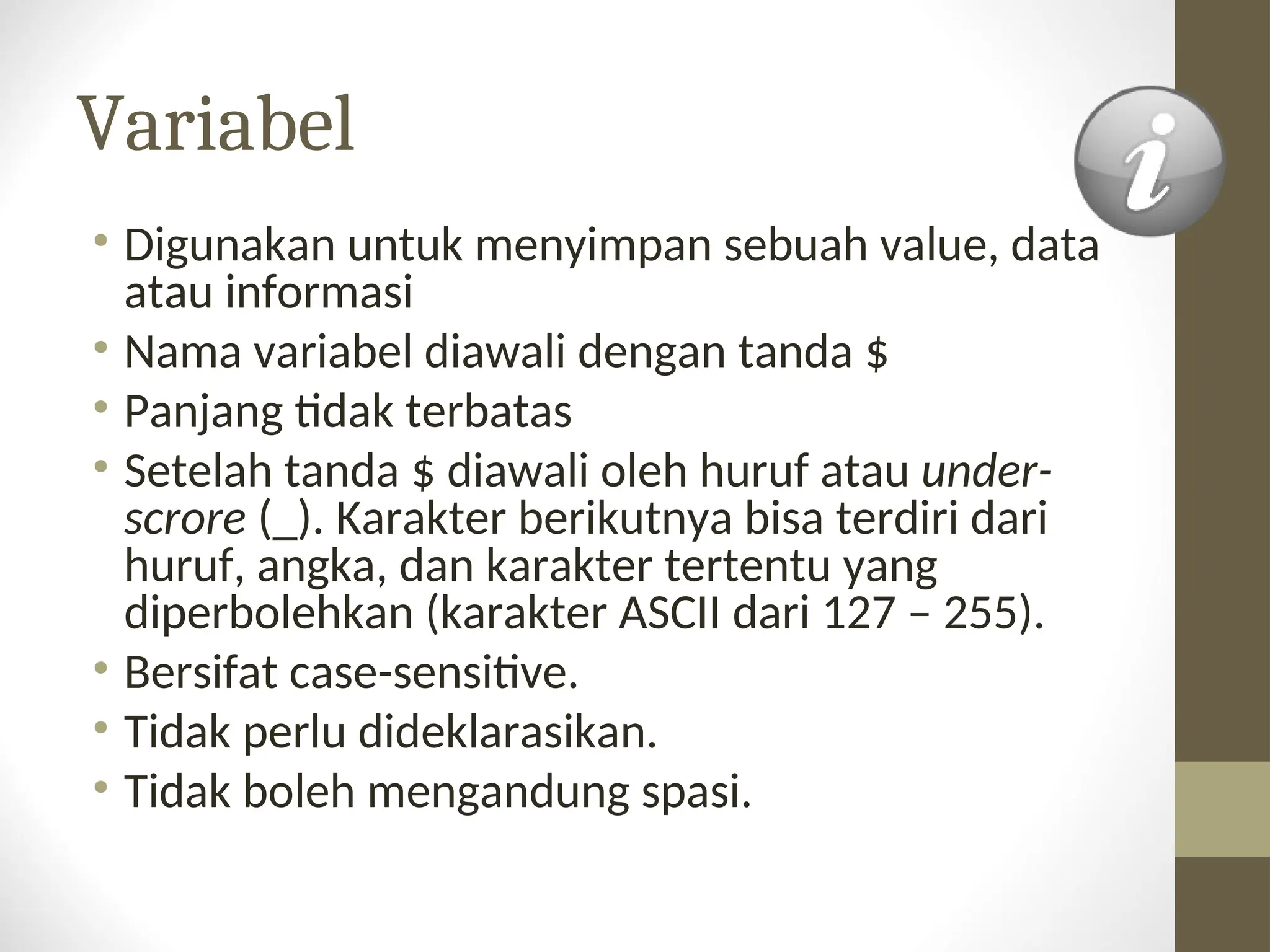 Variabel
• Digunakan untuk menyimpan sebuah value, data
atau informasi
• Nama variabel diawali dengan tanda $
• Panjang tidak terbatas
• Setelah tanda $ diawali oleh huruf atau under-
scrore (_). Karakter berikutnya bisa terdiri dari
huruf, angka, dan karakter tertentu yang
diperbolehkan (karakter ASCII dari 127 – 255).
• Bersifat case-sensitive.
• Tidak perlu dideklarasikan.
• Tidak boleh mengandung spasi.
 