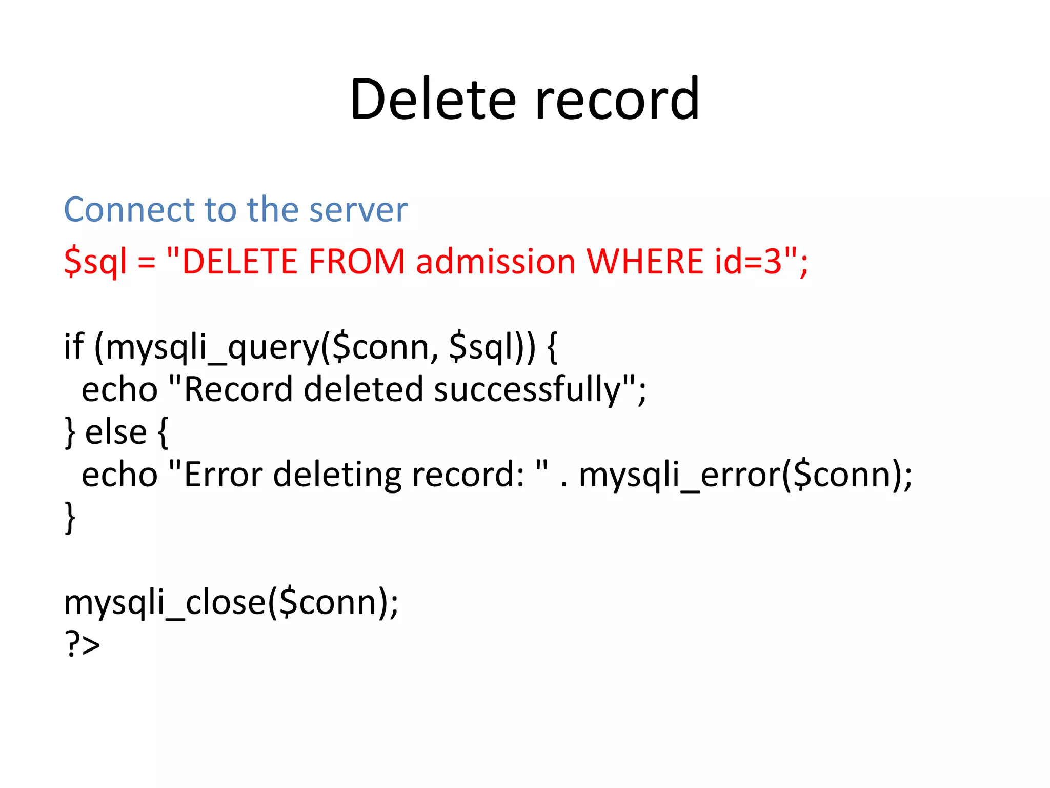 Delete record
Connect to the server
$sql = "DELETE FROM admission WHERE id=3";
if (mysqli_query($conn, $sql)) {
echo "Record deleted successfully";
} else {
echo "Error deleting record: " . mysqli_error($conn);
}
mysqli_close($conn);
?>
 