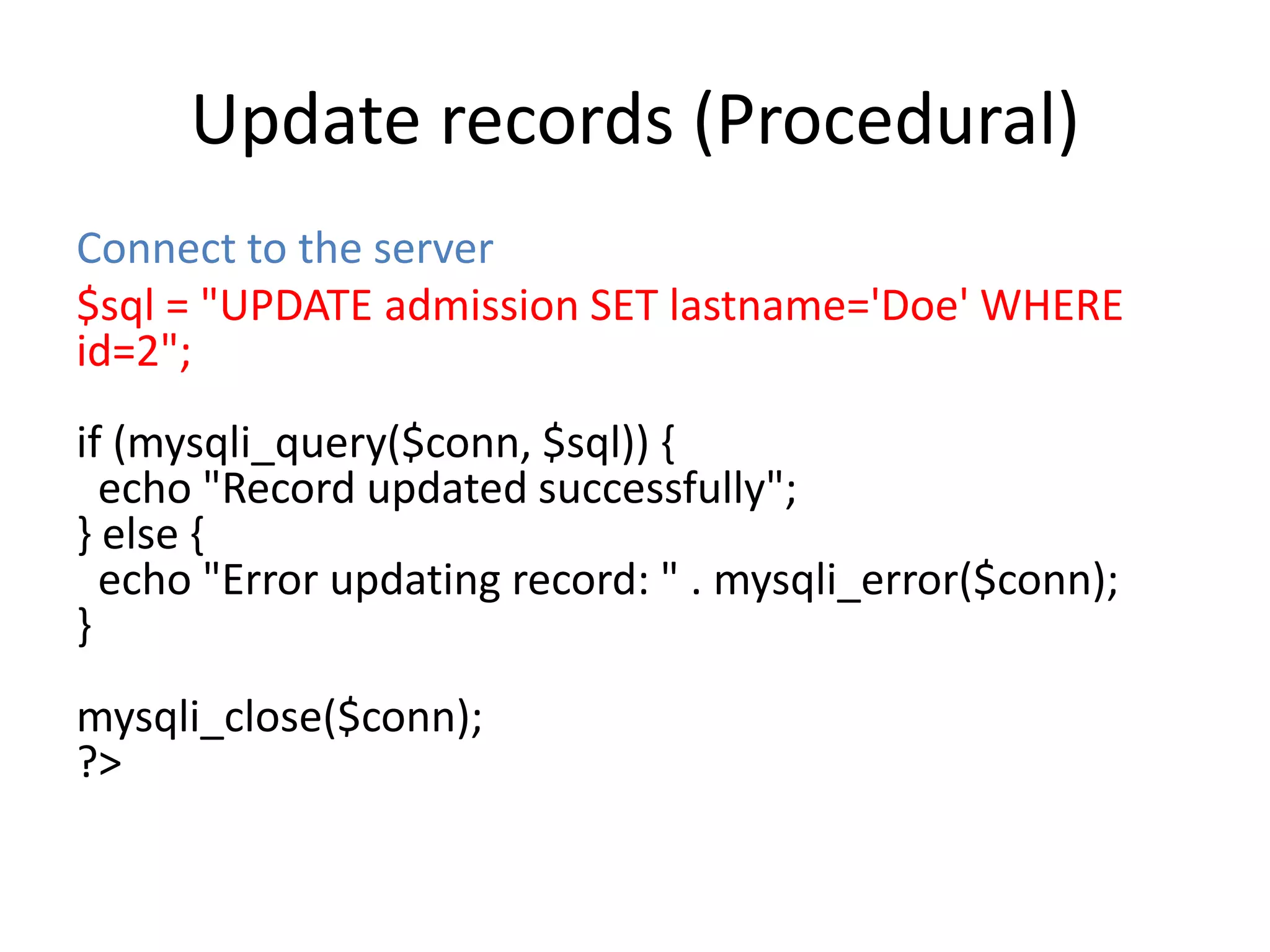 Update records (Procedural)
Connect to the server
$sql = "UPDATE admission SET lastname='Doe' WHERE
id=2";
if (mysqli_query($conn, $sql)) {
echo "Record updated successfully";
} else {
echo "Error updating record: " . mysqli_error($conn);
}
mysqli_close($conn);
?>
 