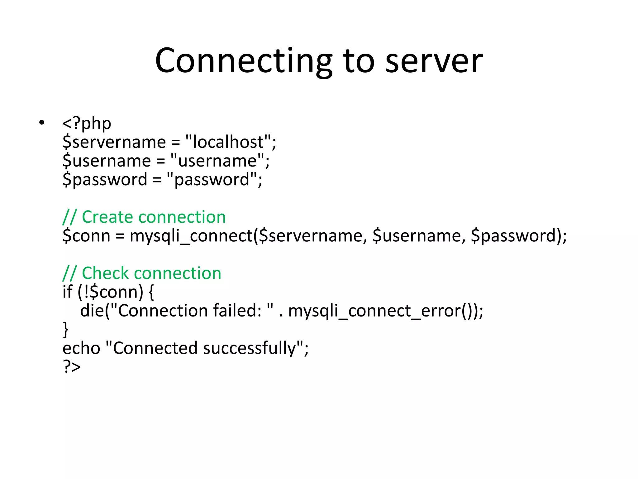 Connecting to server
• <?php
$servername = "localhost";
$username = "username";
$password = "password";
// Create connection
$conn = mysqli_connect($servername, $username, $password);
// Check connection
if (!$conn) {
die("Connection failed: " . mysqli_connect_error());
}
echo "Connected successfully";
?>
 
