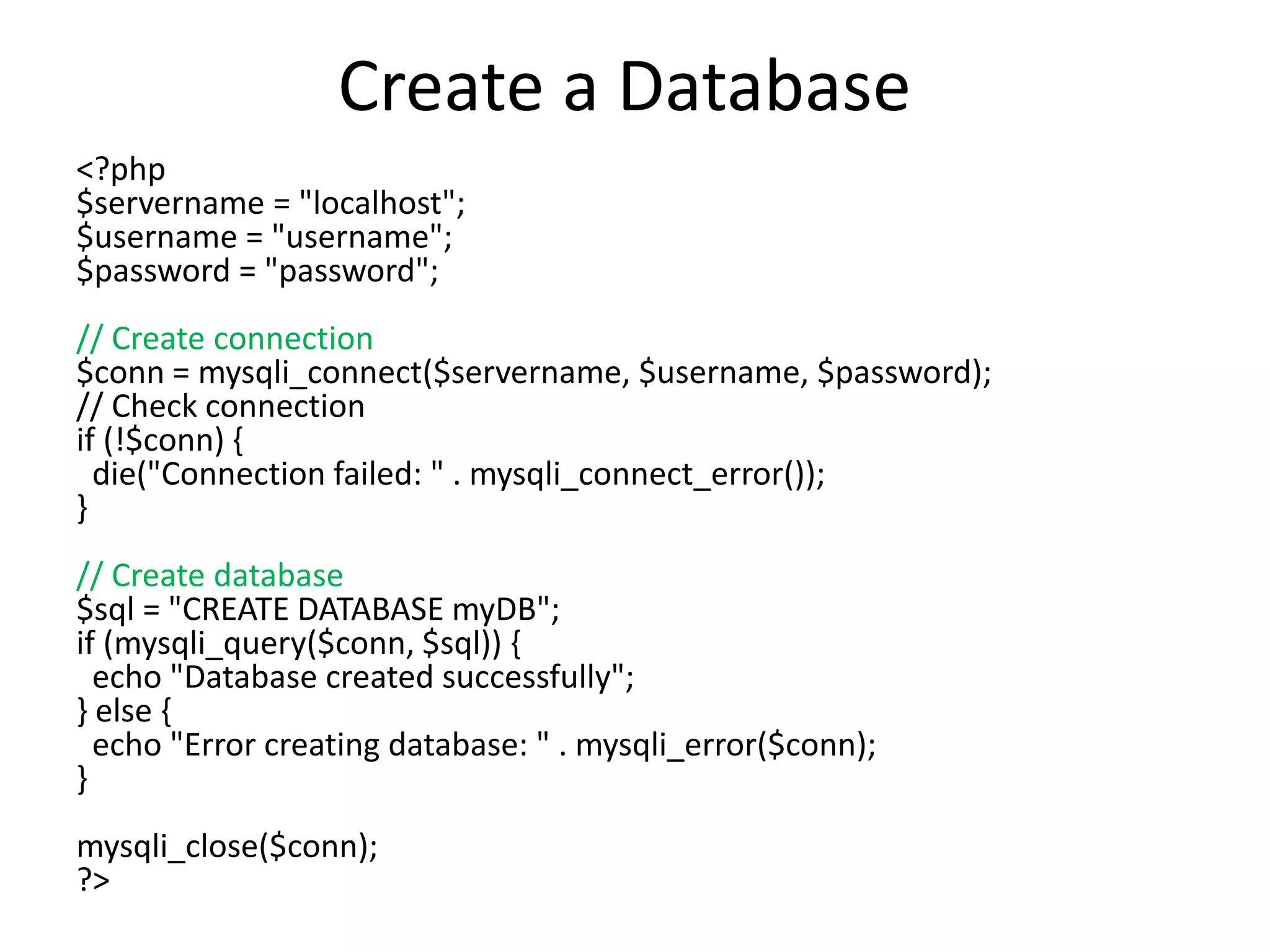 Create a Database
<?php
$servername = "localhost";
$username = "username";
$password = "password";
// Create connection
$conn = mysqli_connect($servername, $username, $password);
// Check connection
if (!$conn) {
die("Connection failed: " . mysqli_connect_error());
}
// Create database
$sql = "CREATE DATABASE myDB";
if (mysqli_query($conn, $sql)) {
echo "Database created successfully";
} else {
echo "Error creating database: " . mysqli_error($conn);
}
mysqli_close($conn);
?>
 