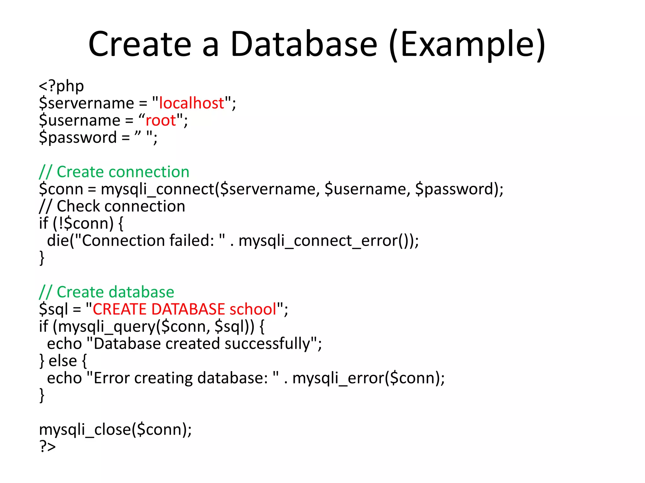 Create a Database (Example)
<?php
$servername = "localhost";
$username = “root";
$password = ” ";
// Create connection
$conn = mysqli_connect($servername, $username, $password);
// Check connection
if (!$conn) {
die("Connection failed: " . mysqli_connect_error());
}
// Create database
$sql = "CREATE DATABASE school";
if (mysqli_query($conn, $sql)) {
echo "Database created successfully";
} else {
echo "Error creating database: " . mysqli_error($conn);
}
mysqli_close($conn);
?>
 