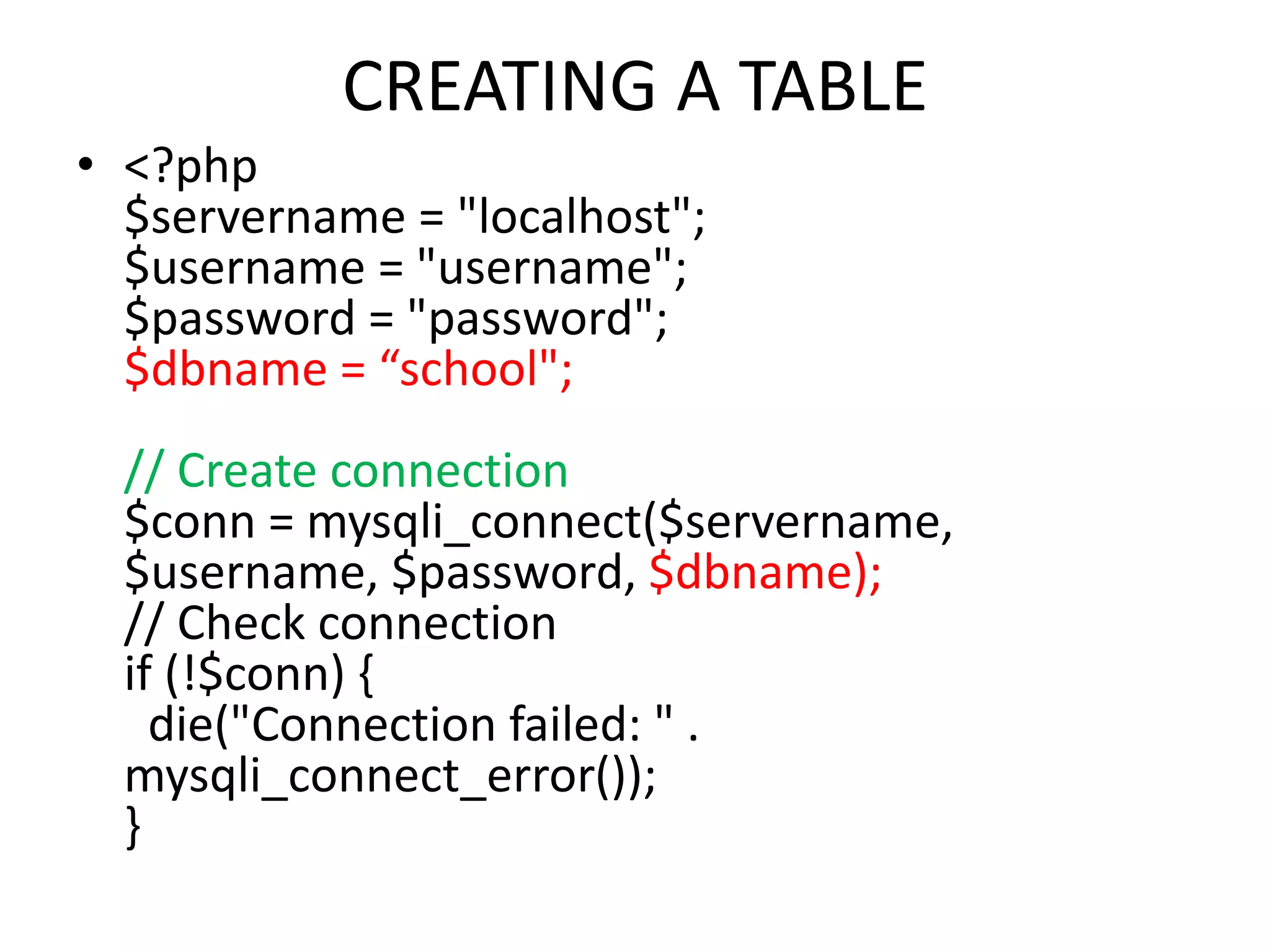 CREATING A TABLE
• <?php
$servername = "localhost";
$username = "username";
$password = "password";
$dbname = “school";
// Create connection
$conn = mysqli_connect($servername,
$username, $password, $dbname);
// Check connection
if (!$conn) {
die("Connection failed: " .
mysqli_connect_error());
}
 