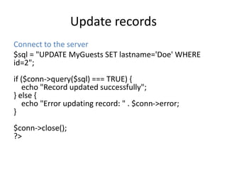 Update records
Connect to the server
$sql = "UPDATE MyGuests SET lastname='Doe' WHERE
id=2";
if ($conn->query($sql) === TRUE) {
echo "Record updated successfully";
} else {
echo "Error updating record: " . $conn->error;
}
$conn->close();
?>
 