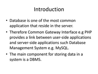 Introduction
• Database is one of the most common
application that reside in the server.
• Therefore Common Gateway Interface e.g PHP
provides a link between user-side applications
and server-side applications such Database
Management System e.g. MySQL.
• The main component for storing data in a
system is a DBMS.
 