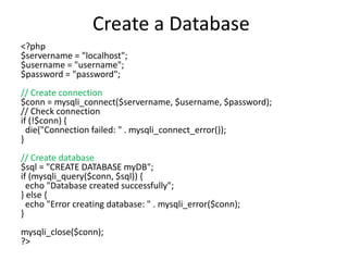 Create a Database
<?php
$servername = "localhost";
$username = "username";
$password = "password";
// Create connection
$conn = mysqli_connect($servername, $username, $password);
// Check connection
if (!$conn) {
die("Connection failed: " . mysqli_connect_error());
}
// Create database
$sql = "CREATE DATABASE myDB";
if (mysqli_query($conn, $sql)) {
echo "Database created successfully";
} else {
echo "Error creating database: " . mysqli_error($conn);
}
mysqli_close($conn);
?>
 
