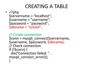 CREATING A TABLE
• <?php
$servername = "localhost";
$username = "username";
$password = "password";
$dbname = “school";
// Create connection
$conn = mysqli_connect($servername,
$username, $password, $dbname);
// Check connection
if (!$conn) {
die("Connection failed: " .
mysqli_connect_error());
}
 