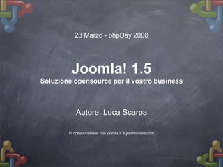 23 Marzo - phpDay 2008




         Joomla! 1.5
Soluzione opensource per il vostro business



            Autore: Luca Scarpa

        In collaborazione con joomla.it & joomlaitalia.com