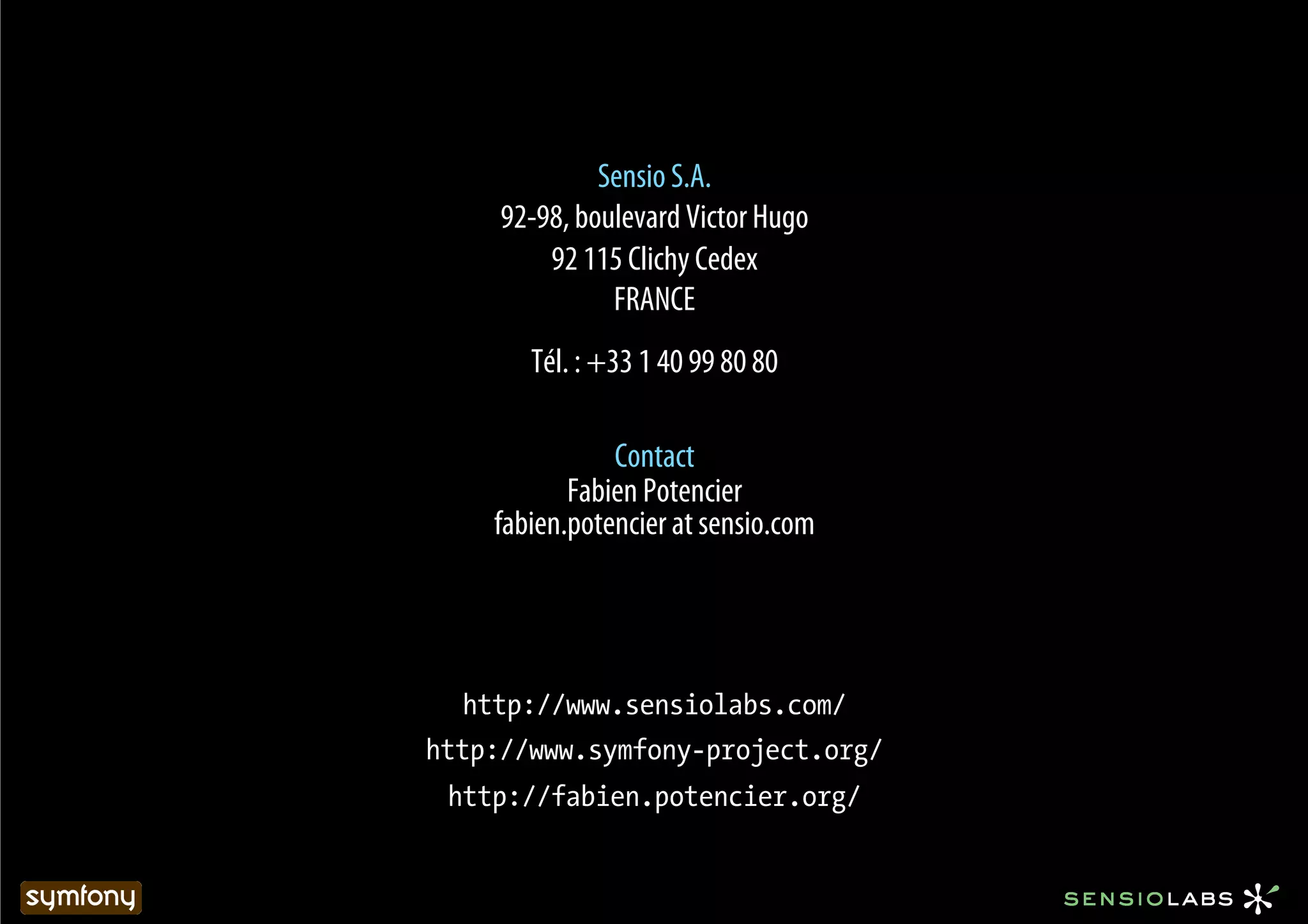 Sensio S.A.
     92-98, boulevard Victor Hugo
         92 115 Clichy Cedex
               FRANCE
       Tél. : +33 1 40 99 80 80

               Contact
           Fabien Potencier
    fabien.potencier at sensio.com




  http://www.sensiolabs.com/
http://www.symfony-project.org/
 http://fabien.potencier.org/
 