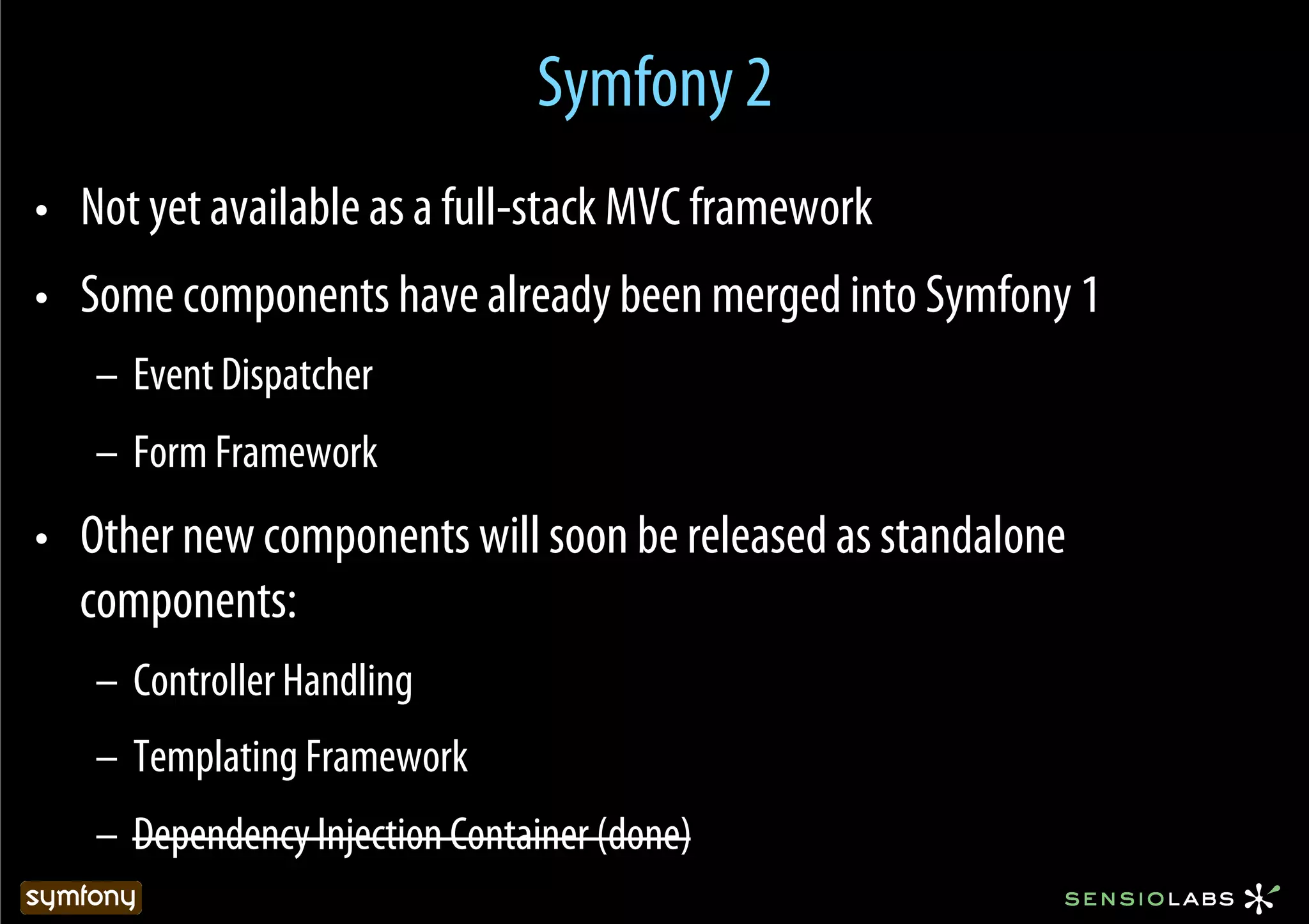 Symfony 2
•  Not yet available as a full-stack MVC framework
•  Some components have already been merged into Symfony 1
   –  Event Dispatcher
   –  Form Framework
•  Other new components will soon be released as standalone
   components:
   –  Controller Handling
   –  Templating Framework
   –  Dependency Injection Container (done)
 