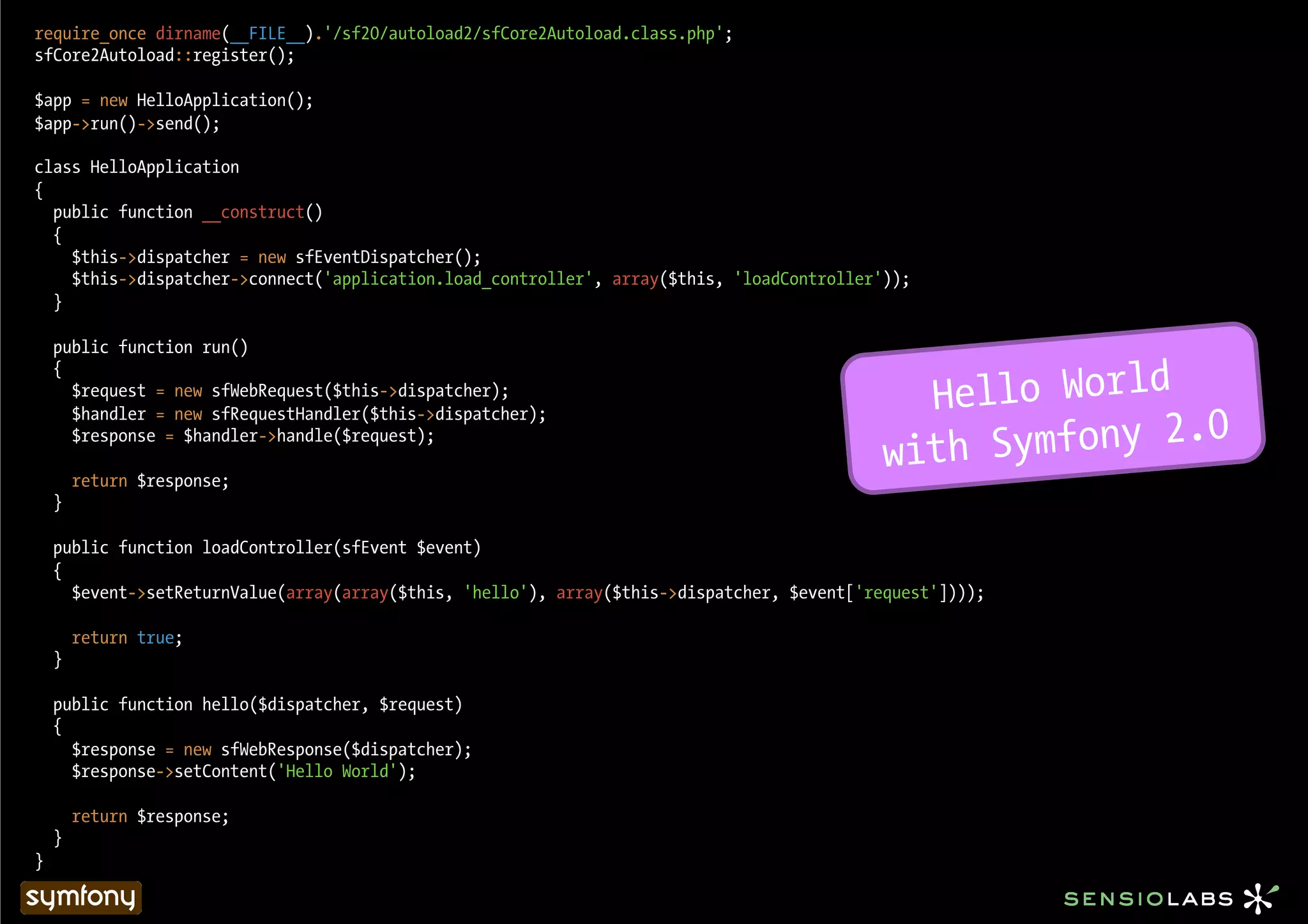require_once dirname(__FILE__).'/sf20/autoload2/sfCore2Autoload.class.php';
sfCore2Autoload::register();

$app = new HelloApplication();
$app->run()->send();

class HelloApplication
{
  public function __construct()
  {
    $this->dispatcher = new sfEventDispatcher();
    $this->dispatcher->connect('application.load_controller', array($this, 'loadController'));
  }

    public function run()


                                                                                               Hello World
    {
      $request = new sfWebRequest($this->dispatcher);


                                                                                                  Symfony 2.0
      $handler = new sfRequestHandler($this->dispatcher);

                                                                                             with
      $response = $handler->handle($request);

        return $response;
    }

    public function loadController(sfEvent $event)
    {
      $event->setReturnValue(array(array($this, 'hello'), array($this->dispatcher, $event['request'])));

        return true;
    }

    public function hello($dispatcher, $request)
    {
      $response = new sfWebResponse($dispatcher);
      $response->setContent('Hello World');

        return $response;
    }
}
 