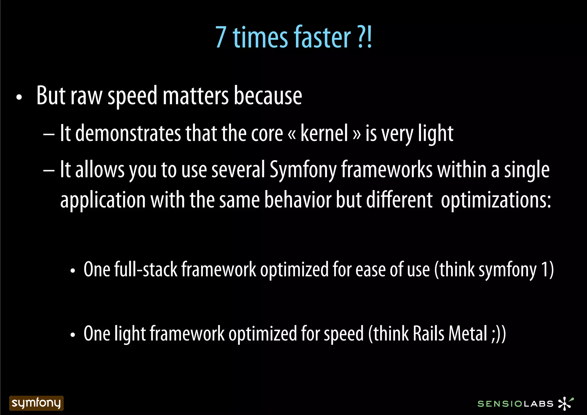 7 times faster ?!
•  But raw speed matters because
   – It demonstrates that the core « kernel » is very light
   – It allows you to use several Symfony frameworks within a single
     application with the same behavior but diﬀerent optimizations:

      •  One full-stack framework optimized for ease of use (think symfony 1)

      •  One light framework optimized for speed (think Rails Metal ;))
 