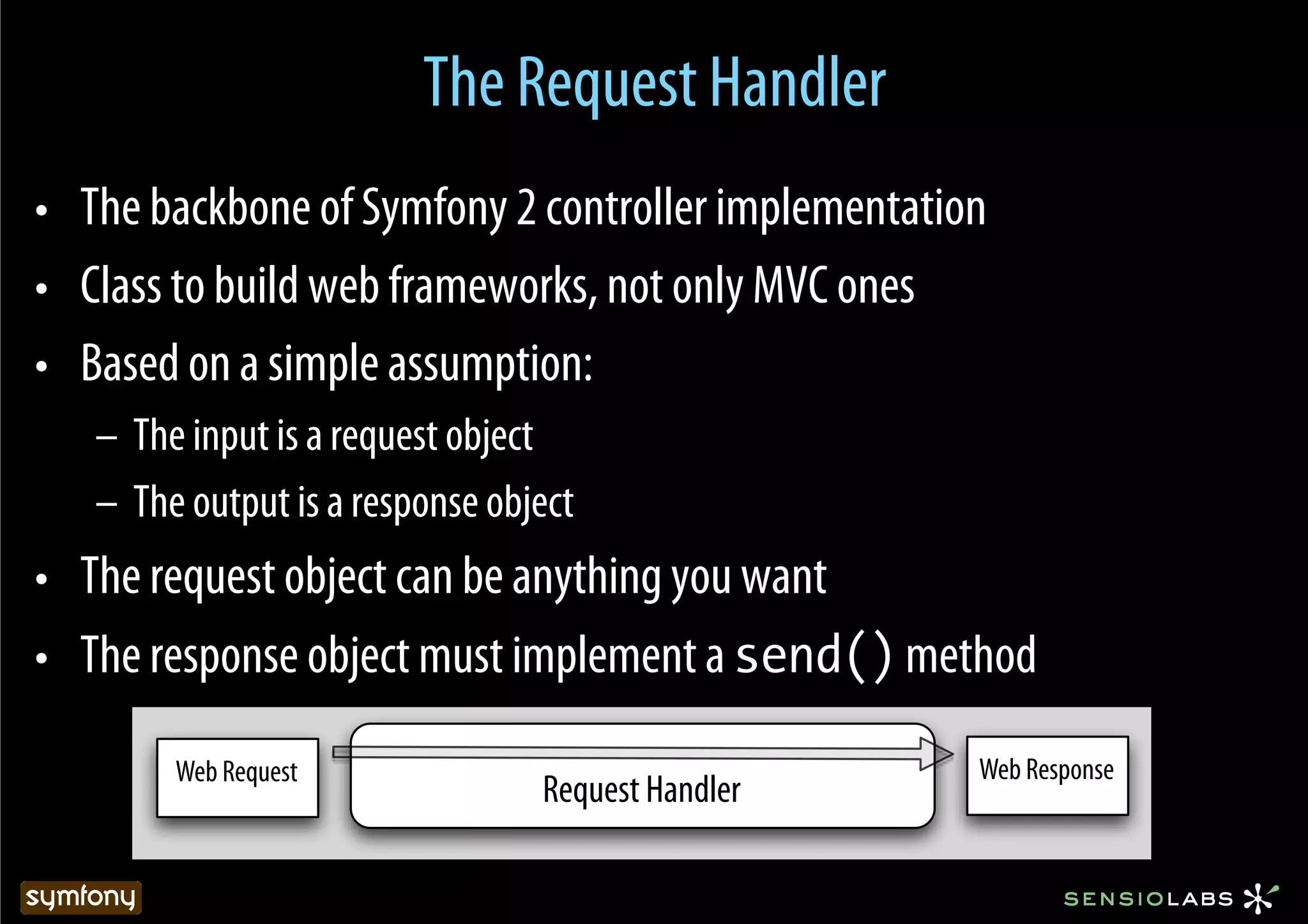 The Request Handler
•  The backbone of Symfony 2 controller implementation
•  Class to build web frameworks, not only MVC ones
•  Based on a simple assumption:
   –  The input is a request object
   –  The output is a response object
•  The request object can be anything you want
•  The response object must implement a send() method

        Web Request                                  Web Response
                                  Request Handler
 