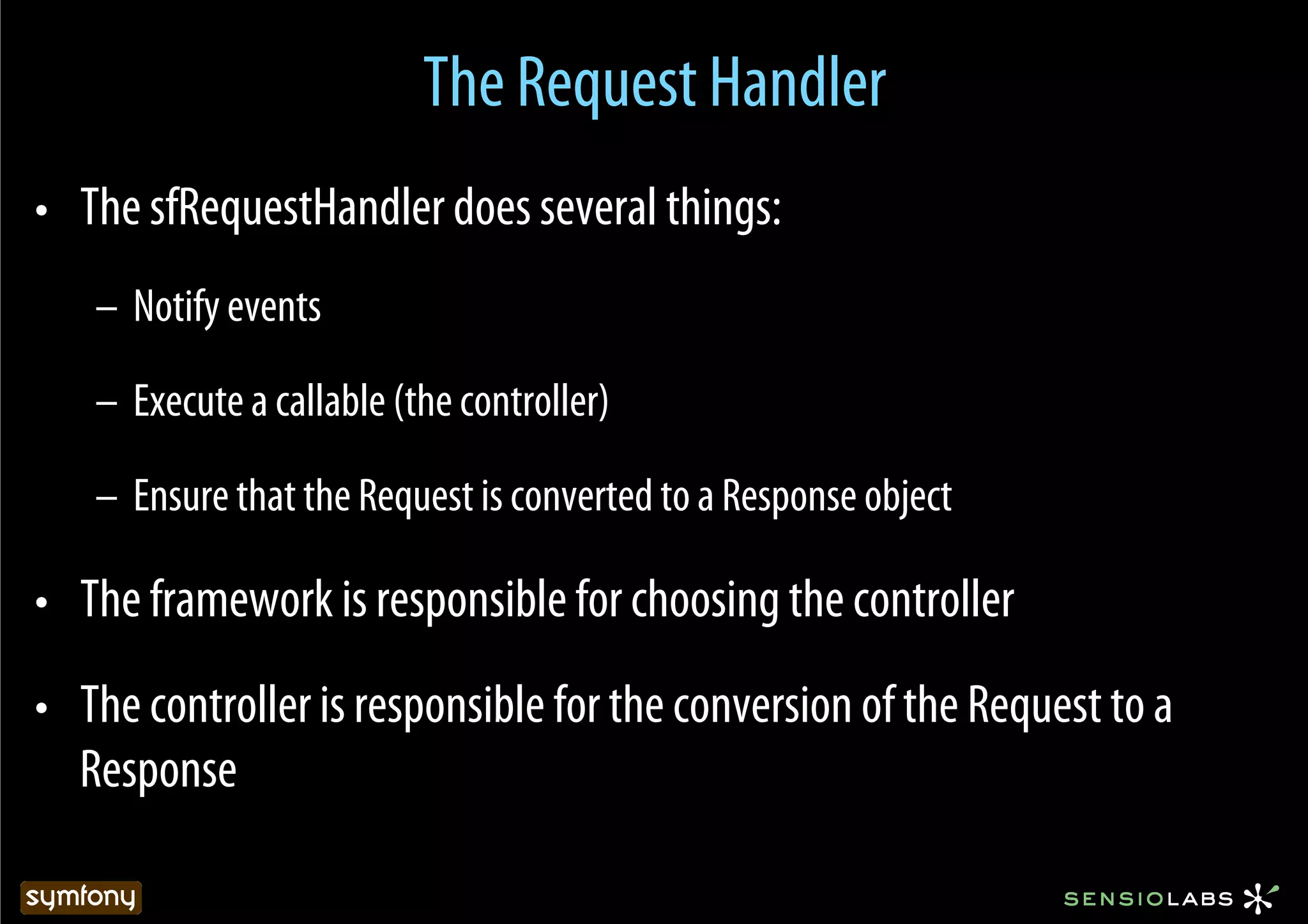 The Request Handler
•  The sfRequestHandler does several things:
   –  Notify events

   –  Execute a callable (the controller)

   –  Ensure that the Request is converted to a Response object

•  The framework is responsible for choosing the controller
•  The controller is responsible for the conversion of the Request to a
   Response
 