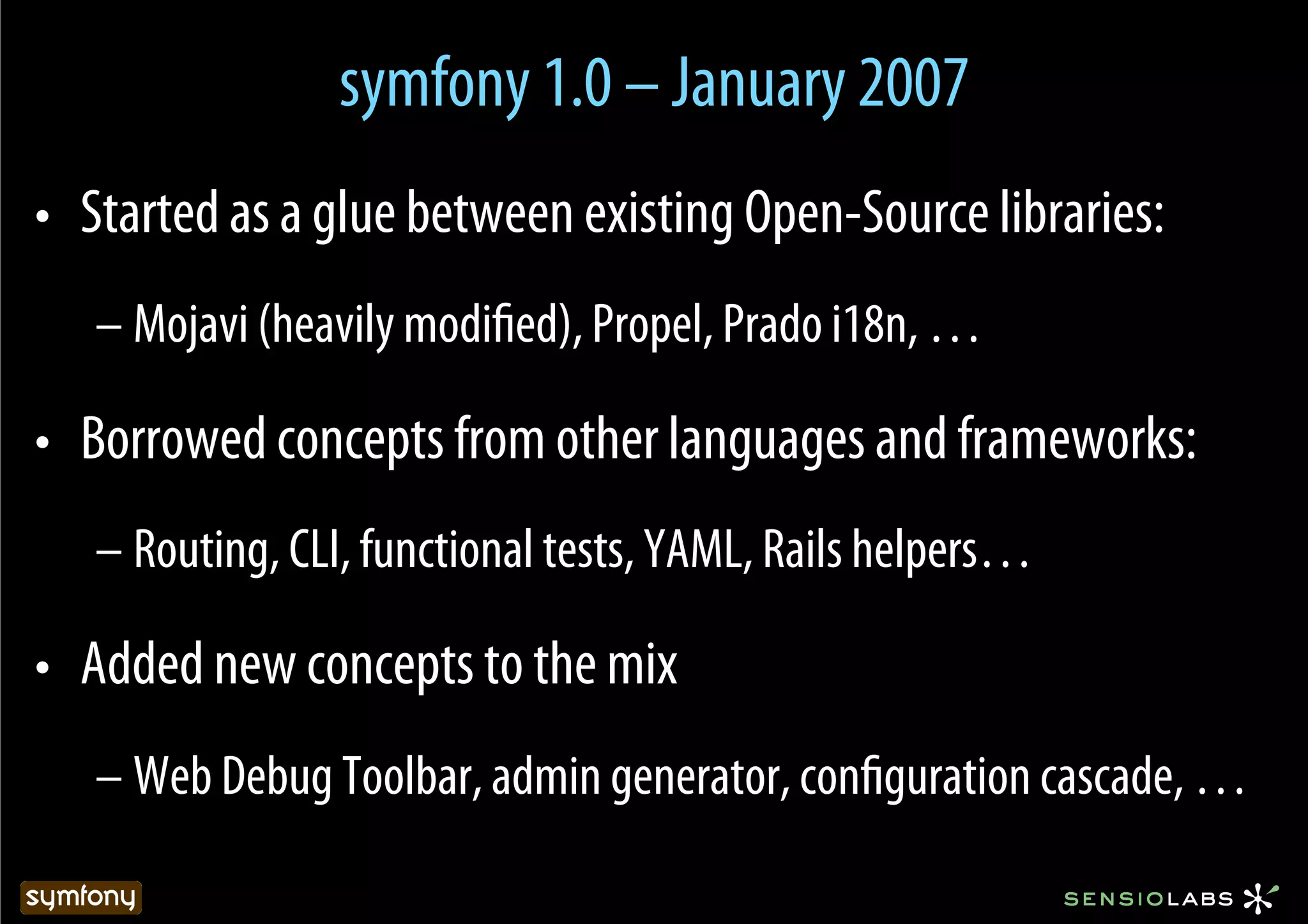 symfony 1.0 – January 2007
•  Started as a glue between existing Open-Source libraries:
   – Mojavi (heavily modiﬁed), Propel, Prado i18n, …

•  Borrowed concepts from other languages and frameworks:
   – Routing, CLI, functional tests, YAML, Rails helpers…

•  Added new concepts to the mix
   – Web Debug Toolbar, admin generator, conﬁguration cascade, …
 