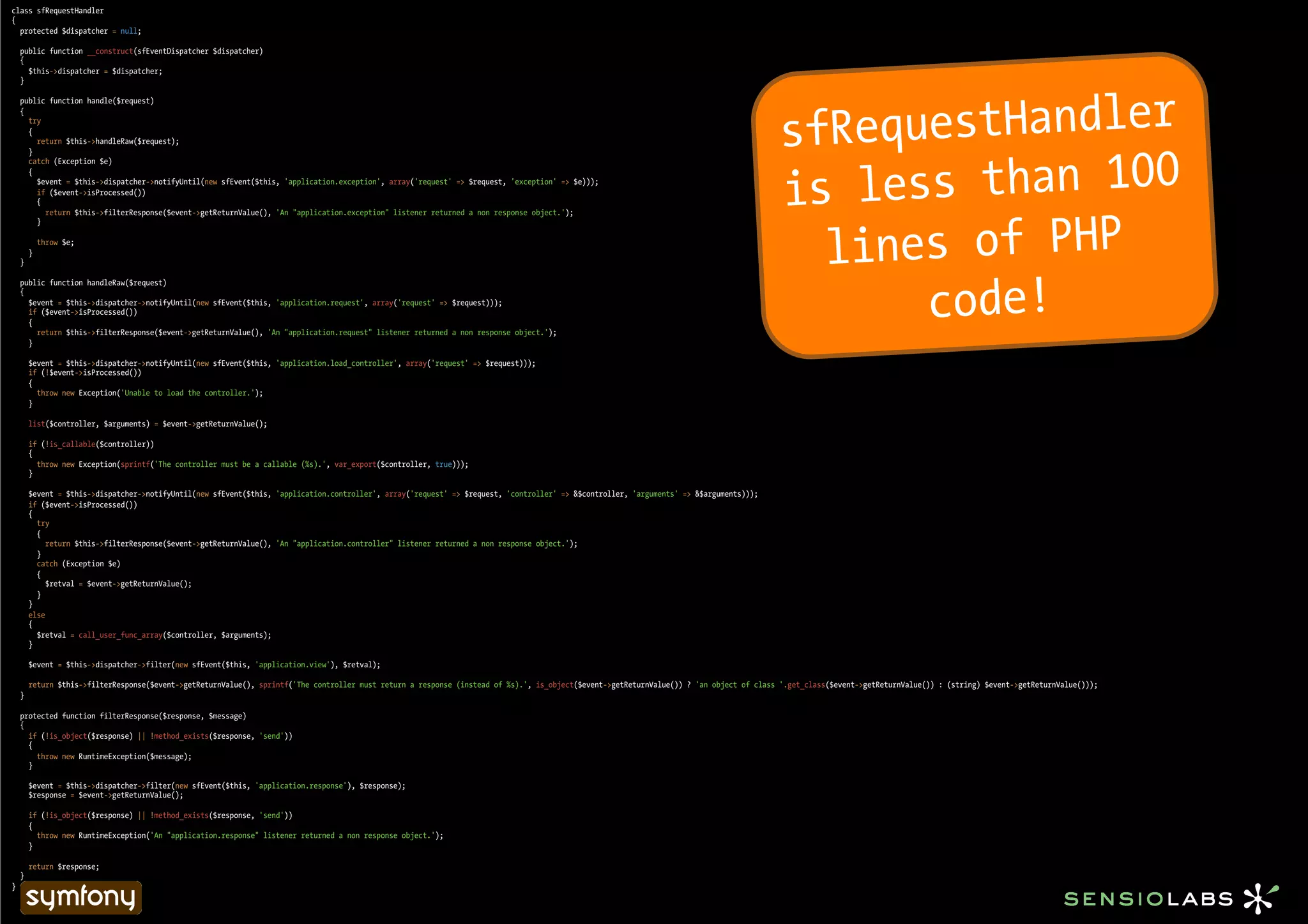 class sfRequestHandler
{
  protected $dispatcher = null;

    public function __construct(sfEventDispatcher $dispatcher)
    {
      $this->dispatcher = $dispatcher;
    }




                                                                                                                                                                                           sfRequestHandler
    public function handle($request)
    {
      try
      {
        return $this->handleRaw($request);




                                                                                                                                                                                            s less than 100
      }
      catch (Exception $e)



                                                                                                                                                                                           i
      {
        $event = $this->dispatcher->notifyUntil(new sfEvent($this, 'application.exception', array('request' => $request, 'exception' => $e)));
        if ($event->isProcessed())
        {




                                                                                                                                                                                             lines of PHP
          return $this->filterResponse($event->getReturnValue(), 'An "application.exception" listener returned a non response object.');
        }

            throw $e;
        }
    }




                                                                                                                                                                                                 code!
    public function handleRaw($request)
    {
      $event = $this->dispatcher->notifyUntil(new sfEvent($this, 'application.request', array('request' => $request)));
      if ($event->isProcessed())
      {
        return $this->filterResponse($event->getReturnValue(), 'An "application.request" listener returned a non response object.');
      }

        $event = $this->dispatcher->notifyUntil(new sfEvent($this, 'application.load_controller', array('request' => $request)));
        if (!$event->isProcessed())
        {
          throw new Exception('Unable to load the controller.');
        }

        list($controller, $arguments) = $event->getReturnValue();

        if (!is_callable($controller))
        {
          throw new Exception(sprintf('The controller must be a callable (%s).', var_export($controller, true)));
        }

        $event = $this->dispatcher->notifyUntil(new sfEvent($this, 'application.controller', array('request' => $request, 'controller' => &$controller, 'arguments' => &$arguments)));
        if ($event->isProcessed())
        {
          try
          {
             return $this->filterResponse($event->getReturnValue(), 'An "application.controller" listener returned a non response object.');
          }
          catch (Exception $e)
          {
            $retval = $event->getReturnValue();
          }
        }
        else
        {
          $retval = call_user_func_array($controller, $arguments);
        }

        $event = $this->dispatcher->filter(new sfEvent($this, 'application.view'), $retval);

        return $this->filterResponse($event->getReturnValue(), sprintf('The controller must return a response (instead of %s).', is_object($event->getReturnValue()) ? 'an object of class '.get_class($event->getReturnValue()) : (string) $event->getReturnValue()));
    }

    protected function filterResponse($response, $message)
    {
      if (!is_object($response) || !method_exists($response, 'send'))
      {
        throw new RuntimeException($message);
      }

        $event = $this->dispatcher->filter(new sfEvent($this, 'application.response'), $response);
        $response = $event->getReturnValue();

        if (!is_object($response) || !method_exists($response, 'send'))
        {
          throw new RuntimeException('An "application.response" listener returned a non response object.');
        }

        return $response;
    }
}
 